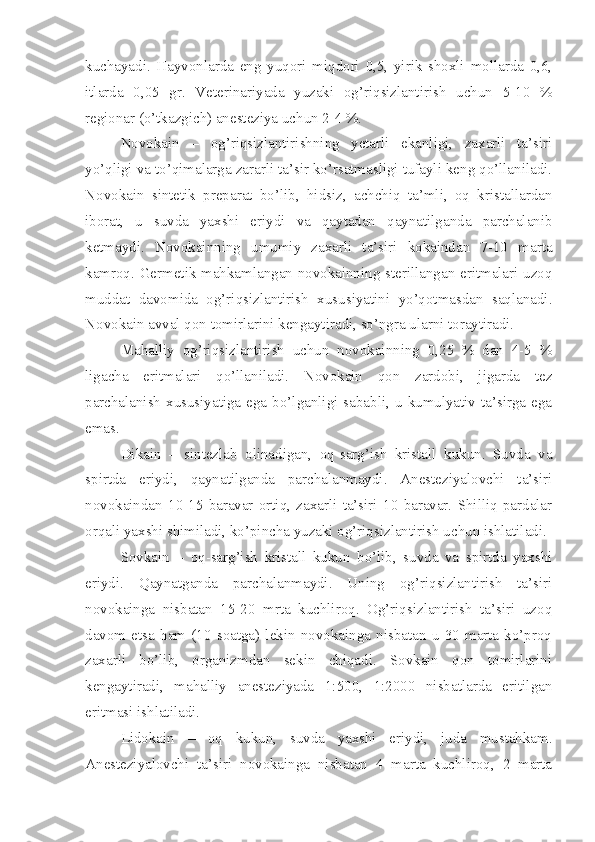 kuchayadi.   Hayvonlarda   eng   yuqori   miqdori   0,5,   yirik   shoxli   mollarda   0,6,
itlarda   0,05   gr.   Veterinariyada   yuzaki   og’riqsizlantirish   uchun   5-10   %
regionar (o’tkazgich) anesteziya uchun 2-4 %.
Novokain   –   og’riqsizlantirishning   yetarli   ekanligi,   zaxarli   ta’siri
yo’qligi va to’qimalarga zararli ta’sir ko’rsatmasligi tufayli keng qo’llaniladi.
Novokain   sintetik   preparat   bo’lib,   hidsiz,   achchiq   ta’mli,   oq   kristallardan
iborat,   u   suvda   yaxshi   eriydi   va   qaytadan   qaynatilganda   parchalanib
ketmaydi.   Novokainning   umumiy   zaxarli   ta’siri   kokaindan   7-10   marta
kamroq. Germetik mahkamlangan novokainning sterillangan eritmalari uzoq
muddat   davomida   og’riqsizlantirish   xususiyatini   yo’qotmasdan   saqlanadi.
Novokain avval qon tomirlarini kengaytiradi, so’ngra ularni toraytiradi.
Mahalliy   og’riqsizlantirish   uchun   novokainning   0,25   %   dan   4-5   %
ligacha   eritmalari   qo’llaniladi.   Novokain   qon   zardobi,   jigarda   tez
parchalanish   xususiyatiga  ega  bo’lganligi  sababli,  u  kumulyativ  ta’sirga  ega
emas.
Dikain   –   sintezlab   olinadigan,   oq-sarg’ish   kristall   kukun.   Suvda   va
spirtda   eriydi,   qaynatilganda   parchalanmaydi.   Anesteziyalovchi   ta’siri
novokaindan   10-15   baravar   ortiq,   zaxarli   ta’siri   10   baravar.   Shilliq   pardalar
orqali yaxshi shimiladi, ko’pincha yuzaki og’riqsizlantirish uchun ishlatiladi.
Sovkain   –   oq-sarg’ish   kristall   kukun   bo’lib,   suvda   va   spirtda   yaxshi
eriydi.   Qaynatganda   parchalanmaydi.   Uning   og’riqsizlantirish   ta’siri
novokainga   nisbatan   15-20   mrta   kuchliroq.   Og’riqsizlantirish   ta’siri   uzoq
davom   etsa   ham   (10   soatga)   lekin   novokainga   nisbatan   u   30   marta   ko’proq
zaxarli   bo’lib,   organizmdan   sekin   chiqadi.   Sovkain   qon   tomirlarini
kengaytiradi,   mahalliy   anesteziyada   1:500,   1:2000   nisbatlarda   eritilgan
eritmasi ishlatiladi.
Lidokain   –   oq   kukun,   suvda   yaxshi   eriydi,   juda   mustahkam.
Anesteziyalovchi   ta’siri   novokainga   nisbatan   4   marta   kuchliroq,   2   marta 
