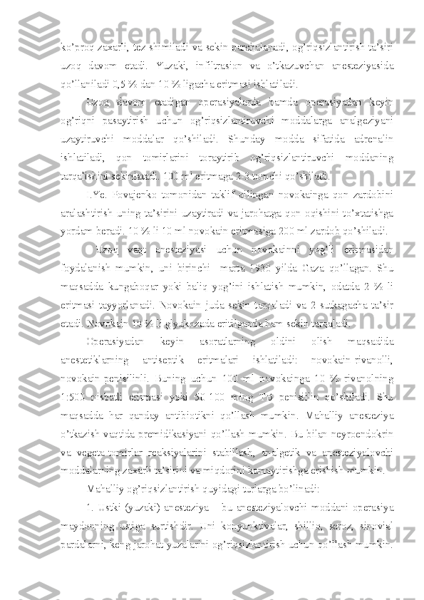 ko’proq zaxarli, tez shimiladi va sekin parchalanadi, og’riqsizlantirish ta’siri
uzoq   davom   etadi.   Yuzaki,   infiltrasion   va   o’tkazuvchan   anesteziyasida
qo’llaniladi 0,5 % dan 10 % ligacha eritmasi ishlatiladi.
Uzoq   davom   etadigan   operasiyalarda   hamda   operasiyadan   keyin
og’riqni   pasaytirish   uchun   og’riqsizlantiruvchi   moddalarga   analgeziyani
uzaytiruvchi   moddalar   qo’shiladi.   Shunday   modda   sifatida   adrenalin
ishlatiladi,   qon   tomirlarini   toraytirib   og’riqsizlantiruvchi   moddaning
tarqalishini sekinlatadi. 100 ml eritmaga 2-3 tomchi qo’shiladi.
I.Ye.   Povajenko   tomonidan   taklif   qilingan   novokainga   qon   zardobini
aralashtirish  uning ta’sirini uzaytiradi va  jarohatga qon  oqishini to’xtatishga
yordam beradi. 10 % li 10 ml novokain eritmasiga 200 ml zardob qo’shiladi.
  Uzoq   vaqt   anesteziyasi   uchun   novokainni   yog’li   eritmasidan
foydalanish   mumkin,   uni   birinchi     marta   1930   yilda   Gaza   qo’llagan.   Shu
maqsadda   kungaboqar   yoki   baliq   yog’ini   ishlatish   mumkin,   odatda   2   %   li
eritmasi   tayyorlanadi.   Novokain   juda   sekin   tarqaladi   va   2   sutkagacha   ta’sir
etadi. Novokain 10 % li glyukozada eritilganda ham sekin tarqaladi.
Operasiyadan   keyin   asoratlarning   oldini   olish   maqsadida
anestetiklarning   antiseptik   eritmalari   ishlatiladi:   novokain-rivanolli,
novokain-penisilinli.   Buning   uchun   100   ml   novokainga   10   %   rivanolning
1:500   nisbatli   eritmasi   yoki   50-100   ming   TB   penisillin   qo’shiladi.   Shu
maqsadda   har   qanday   antibiotikni   qo’llash   mumkin.   Mahalliy   anesteziya
o’tkazish vaqtida premidikasiyani qo’llash mumkin. Bu bilan neyroendokrin
va   vegeta-tomirlar   reaksiyalarini   stabillash,   analgetik   va   anesteziyalovchi
moddalarning zaxarli ta’sirini va miqdorini kamaytirishga erishish mumkin.
Mahalliy og’riqsizlantirish quyidagi turlarga bo’linadi:
1.   Ustki   (yuzaki)   anesteziya   –   bu   anesteziyalovchi   moddani   operasiya
maydonning   ustiga   surtishdir.   Uni   konyunktivalar,   shilliq,   seroz,   sinovial
pardalarni, keng jarohat yuzalarini og’riqsizlantirish uchun qo’llash mumkin. 