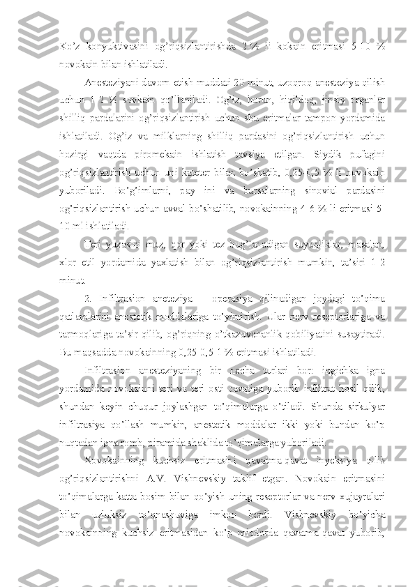 Ko’z   konyuktivasini   og’riqsizlantirishda   2-%   li   kokain   eritmasi   5-10   %
novokain bilan ishlatiladi.
Anesteziyani davom etish muddati 20 minut, uzoqroq anesteziya qilish
uchun   1-2   %   sovkain   qo’llaniladi.   Og’iz,   burun,   hiqildoq,   jinsiy   organlar
shilliq   pardalarini   og’riqsizlantirish   uchun   shu   eritmalar   tampon   yordamida
ishlatiladi.   Og’iz   va   milklarning   shilliq   pardasini   og’riqsizlantirish   uchun
hozirgi   vaqtda   piromekain   ishlatish   tavsiya   etilgan.   Siydik   pufagini
og’riqsizlantirish   uchun   uni   kateter   bilan   bo’shatib,   0,25-0,5   %   li   novokain
yuboriladi.   Bo’g’imlarni,   pay   ini   va   bursalarning   sinovial   pardasini
og’riqsizlantirish uchun avval bo’shatilib, novokainning 4-6 % li eritmasi 5-
10 ml ishlatiladi.
Teri   yuzasini   muz,   qor   yoki   tez   bug’lanadigan   suyuqliklar,   masalan,
xlor   etil   yordamida   yaxlatish   bilan   og’riqsizlantirish   mumkin,   ta’siri   1-2
minut.
2.   Infiltrasion   aneteziya   –   operasiya   qilinadigan   joydagi   to’qima
qatlamlarini   anestetik   moddalariga   to’yintirish.   Ular   nerv   reseptorlariga   va
tarmoqlariga ta’sir qilib, og’riqning o’tkazuvchanlik qobiliyatini susaytiradi.
Bu maqsadda novokainning 0,25-0,5-1 % eritmasi ishlatiladi.
Infiltrasion   anesteziyaning   bir   necha   turlari   bor:   ingichka   igna
yordamida   novokainni   teri   va   teri   osti   qavatiga   yuborib   infiltrat   hosil   qilib,
shundan   keyin   chuqur   joylashgan   to’qimalarga   o’tiladi.   Shunda   sirkulyar
infiltrasiya   qo’llash   mumkin,   anestetik   moddalar   ikki   yoki   bundan   ko’p
nuqtadan igna romb, piramida shaklida to’qimalarga yuboriladi.
Novokainning   kuchsiz   eritmasini   qavatma-qavat   inyeksiya   qilib
og’riqsizlantirishni   A.V.   Vishnevskiy   taklif   etgan.   Novokain   eritmasini
to’qimalarga katta bosim bilan qo’yish uning reseptorlar va nerv xujayralari
bilan   uzluksiz   to’qnashuviga   imkon   berdi.   Vishnevskiy   bo’yicha
novokainning   kuchsiz   eritmasidan   ko’p   miqdorda   qavatma-qavat   yuborib, 