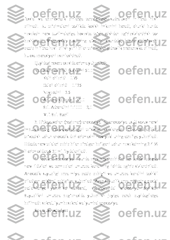 fassial   va   aponevratik   qinlarga   tarqaladigan   sudraluvchi   infiltrat   h osil
qilinadi.   Bu   to’qimalarni   tezlikda   kesish   imkonini   beradi,   chunki   bunda
novokain   nerv   tuzilmalariga   bevosita   ta’sir   etishdan   og’riqsizlantirish   tez
boshlanadi.   Vishnevskiy   usulining   afzalligi   shundaki,   bunda   sudraluvchi
qattiq infiltrat hosil qilish yo’li bilan to’qimalar gidravlik preparovka qilinadi,
bu esa operasiyani osonlashtiradi.
Quyidagi resept asosida eritma yuboriladi:
Rp.: Natrii chloridi purissimi 50.0
        Kalii chloridi – 0.75
        Calcii chloridi – 0.125
        Novocaini – 2.5
        Aquae distillatae 1000.0
        Sol. Adrenalini 1 :1000 – 2,0
         M.f. Sol. Steril
3. O’tkazuvchan (regionar) anesteziya. Bu anesteziya   usul i sezuv nervi
impulslarining   o’tkazuvchanligini   to’sishga   asoslangan.   O’tkazuvchanlikni
to’xtatish uchun anestetik dori eritmasini nerv yoki uning atrofiga yuboriladi.
Odatda nerv tol a lari qobiq bilan o’ralgan bo’lgani uchun novokainning 2-4 %
li eritmasidan 5-20 ml foydalaniladi.
4.   Epidural   anesteziya   –   bunda   orqa   miya   qobiqlaridan   tashkil   topgan
nerv   ildizlari   va   tarmoqlari   umurtqa   kanalining   ichida   og’riq-sizlantiriladi.
Anestetik   suyuqligi   orqa   miya   qattiq   qobig’i   va   umurtqa   kanali ni   tashkil
qiladigan epidural qobig’iga yuboriladi. Agar suyuqlik orqa miyaning pastki
qatlamlariga   yuborilsa   subdural,   subaraxnoidal   anesteziya   deyiladi.
Suyuqlikni   umurtqa   pog’onasida   yuborilish   joyiga   qarab   quyidagilarga
bo’linadi: s o kral, lyumbosokral va lyumbal anesteziya.
Sokral anesteziya: 