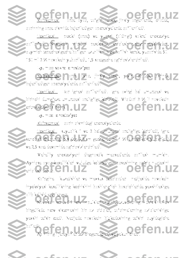 Ko’rsatmasi   –   orqa   oyoq,   to’g’ri   ichak,   jinsiy   organlarda,   chotda,
qorinning orqa qismida bajariladigan operasiyalarda qo’llaniladi.
Texnikasi   –   pastki   (orqa)   va   yuqori   (oldingi)   sokral   anesteziya
qo’llniladi.   Novokain   miqdori   pastkisida   aniqlash   uchun   maklokdan,
quymich tepachasigacha bo’lgan uzunlikni 3 ga bo’lish kerak, yuqorisida 50-
150 ml 2 % novokain yuboriladi, 1,5 soatgacha og’riqsizlantiriladi.
Lyumbo-sokral anesteziya:
Ko’rsatmasi   –   orqa   oyoq,   jinsiy   organ,   yelin,   chotda,   qorinda
bajariladigan operasiyalarda qo’llaniladi.
Texnikasi   –   B o r   ignasi   qo’llaniladi.   Igna   oxirgi   bel   umurtqasi   va
birinchi   dumg’aza   umurtqasi   oralig’iga   kiritiladi.   Miqdori   3   %   li   novokain
eritmasidan 20-30 ml.
Lyumbal anesteziya:
Ko’rsatmasi  – qorin qismidagi aperasiyalarda.
Texnikasi   –   suyuqlik   1   va   2   bel   umurtqasi   oralig’iga   kiritiladi,   igna
sanchish chuqurligi 5,8 dan 9,3 sm gacha, 10 ml 4 %   li   novokain yuboriladi
va 2,5 soat davomida og’riqsizlantiriladi.
Mahalliy   anesteziyani   diagnostik   maqsadlarda   qo’llash   mumkin.
Ayniqsa   oyoq   kasalliklari   vujudga   keltiradigan   oqsashning   og’riq   nuqtasini
aniqlash uchun. 
Ko’pgina     kuzatishlar   va   maxsus   tadqiqotlar     natijasida   novokain
inyeksiyasi   kasallikning   kechishini   boshlang’ich   bosqichlarida   yaxshilashga
olib kelishi aniqlangan.
Novokain sezuvchi nerv impulslarining o’tkazuvchanligini to’sish bilan
birgalikda   nerv   sistemasini   bir   oz   qitiqlab,   to’qimalarning   oziqlanishiga
yaxshi   ta’sir   etadi.   Natij a da   novokain   blokadasi ning   ta’siri   quyidagicha
bo’ladi:
A) Yiringli jarayonlar tez chegaralanadi va yakunlanadi. 