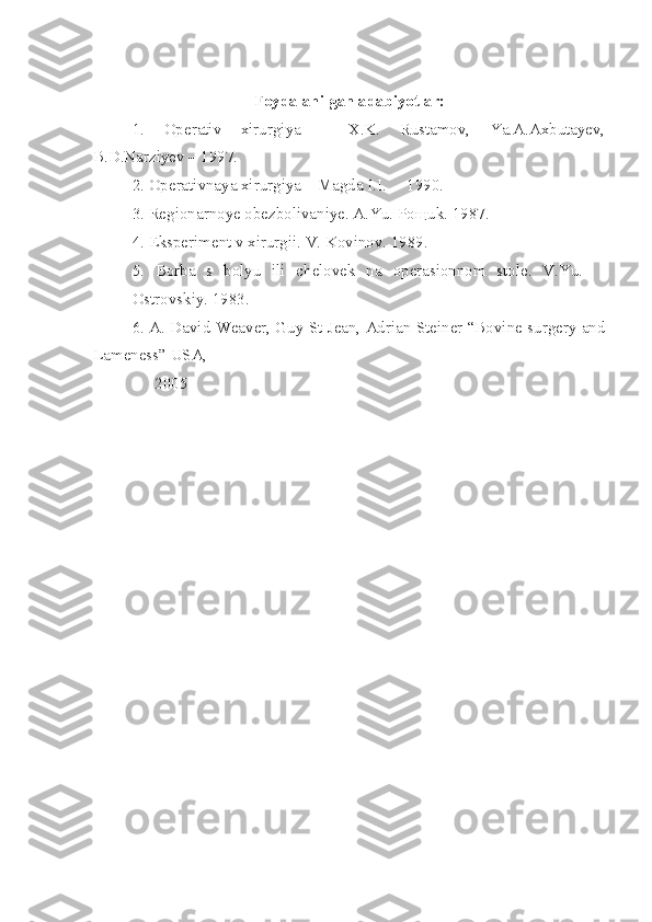 Foydalanilgan adabiyotlar:
1.   Operativ   xirurgiya   –   X.K.   Rustamov,   Ya.A.Axbutayev,
B.D.Narziyev – 1997.
2. Operativnaya xirurgiya – Magda I.I.  – 1990.
3. Regionarnoye obezbolivaniye. A.Yu. Po щ uk. 1987.
4. Eksperiment v xirurgii. V. Kovinov. 1989.
5.   Borba   s   bolyu   ili   chelovek   na   operasionnom   stole.   V.Yu.    
Ostrovskiy. 1983 . 
6. A. David Weaver, Guy St Jean, Adrian Steiner “Bovine surgery and
Lameness” USA, 
               2005 