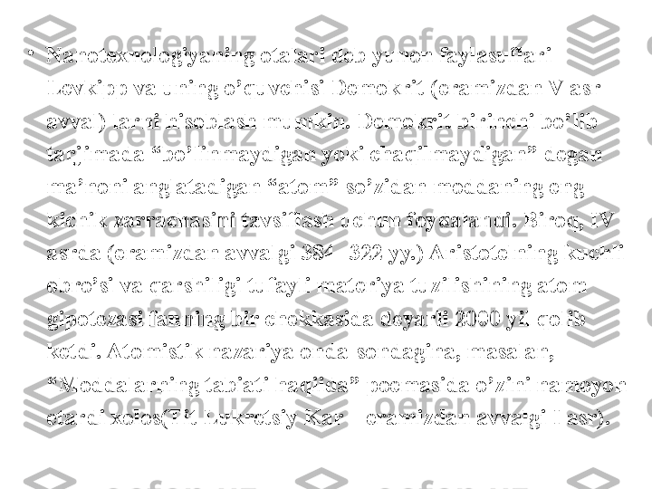 •
Nanotexnologiyaning otalari deb yunon faylasuflari 
Levkipp va uning o’quvchisi Demokrit (eramizdan V asr 
avval) larni hisoblash mumkin. Demokrit birinchi bo’lib 
tarjimada “bo’linmaydigan yoki chaqilmaydigan” degan 
ma’noni anglatadigan “atom” so’zidan moddaning eng 
kichik zarrachasini tavsiflash uchun foydalandi. Biroq, IV 
asrda (eramizdan avvalgi 384- 322 yy.) Aristotelning kuchli 
obro’si va qarshiligi tufayli materiya tuzilishining atom 
gipotezasi fanning bir chekkasida deyarli 2000 yil qolib 
ketdi. Atomistik nazariya onda-sondagina, masalan, 
“Moddalarning tabiati haqiida” poemasida o’zini namoyon 
etardi xolos(Tit Lukretsiy Kar – eramizdan avvalgi I asr).  