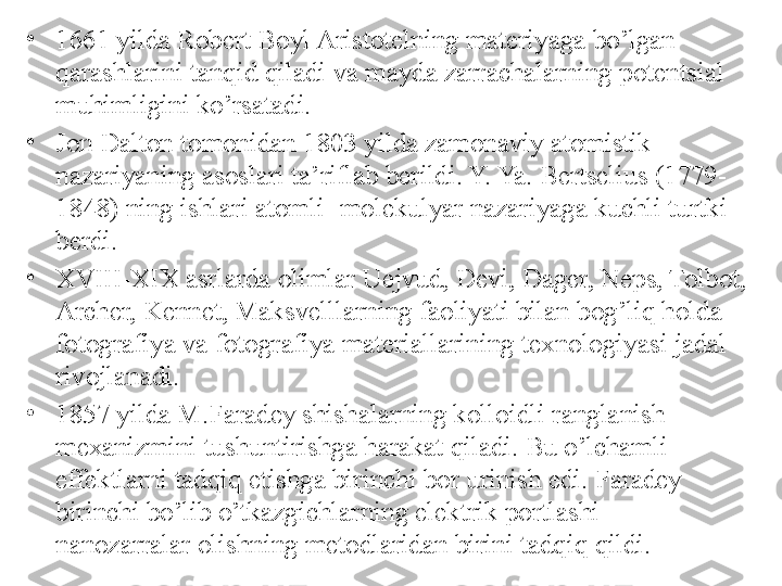 •
1661 yilda Robert Boyl Aristotelning materiyaga bo’lgan 
qarashlarini tanqid qiladi va mayda zarrachalarning potentsial 
muhimligini ko’rsatadi. 
•
Jon Dalton tomonidan 1803 yilda zamonaviy atomistik 
nazariyaning asoslari ta’riflab berildi. Y. Ya. Bertselius (1779-
1848) ning ishlari atomli- molekulyar nazariyaga kuchli turtki 
berdi. 
•
XVIII-XIX asrlarda olimlar Uejvud, Devi, Dager, Neps, Tolbot, 
Archer, Kennet, Maksvelllarning faoliyati bilan bog’liq holda 
fotografiya va fotografiya materiallarining texnologiyasi jadal 
rivojlanadi. 
•
1857 yilda M.Faradey shishalarning kolloidli ranglanish 
mexanizmini tushuntirishga harakat qiladi. Bu o’lchamli 
effektlarni tadqiq etishga birinchi bor urinish edi. Faradey 
birinchi bo’lib o’tkazgichlarning elektrik portlashi - 
nanozarralar olishning metodlaridan birini tadqiq qildi.  