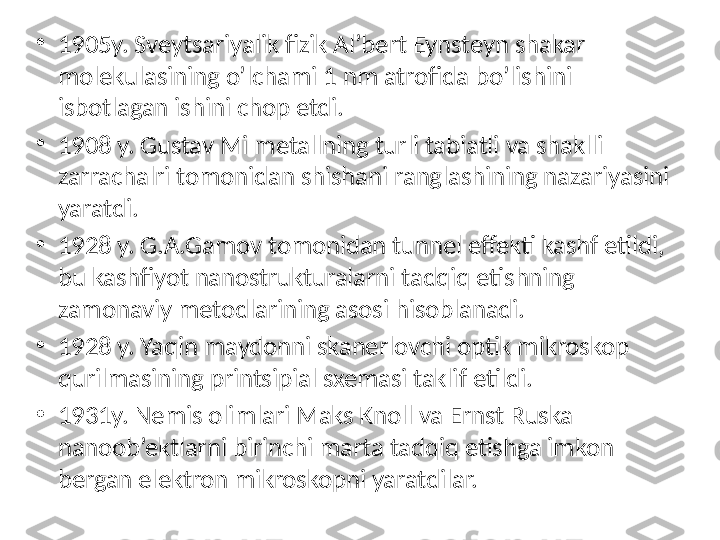 •
1905y. Sveytsariyalik fizik Al’bert Eynsteyn shakar 
molekulasining o’lchami 1 nm atrofida bo’lishini 
isbotlagan ishini chop etdi. 
•
1908 y. Gustav Mi metallning turli tabiatli va shaklli 
zarrachalri tomonidan shishani ranglashining nazariyasini 
yaratdi. 
•
1928 y. G.A.Gamov tomonidan tunnel effekti kashf etildi, 
bu kashfiyot nanostrukturalarni tadqiq etishning 
zamonaviy metodlarining asosi hisoblanadi. 
•
1928 y. Yaqin maydonni skanerlovchi optik mikroskop 
qurilmasining printsipial sxemasi taklif etildi. 
•
1931y. Nemis olimlari Maks Knoll va Ernst Ruska 
nanoob’ektlarni birinchi marta tadqiq etishga imkon 
bergan elektron mikroskopni yaratdilar.  