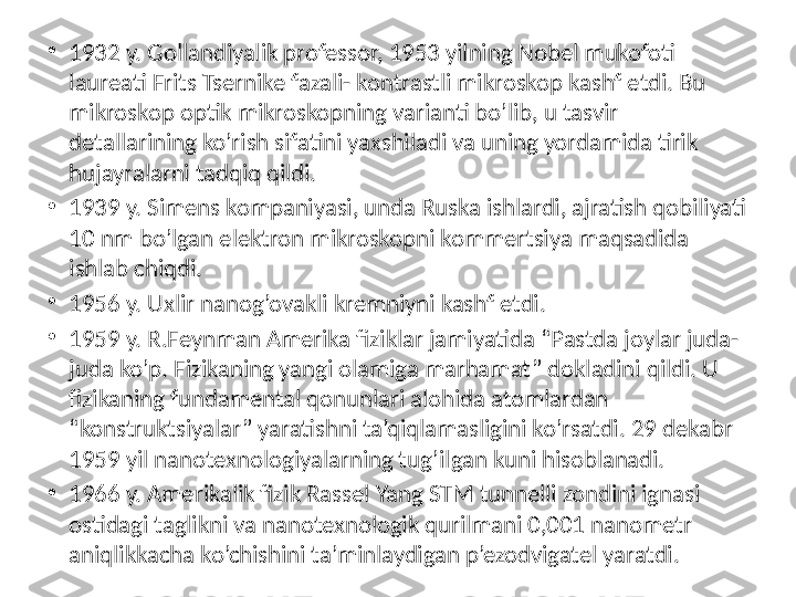 •
1932 y. Gollandiyalik professor, 1953 yilning Nobel mukofoti 
laureati Frits Tsernike fazali- kontrastli mikroskop kashf etdi. Bu 
mikroskop optik mikroskopning varianti bo’lib, u tasvir 
detallarining ko’rish sifatini yaxshiladi va uning yordamida tirik 
hujayralarni tadqiq qildi. 
•
1939 y. Simens kompaniyasi, unda Ruska ishlardi, ajratish qobiliyati 
10 nm bo’lgan elektron mikroskopni kommertsiya maqsadida 
ishlab chiqdi. 
•
1956 y. Uxlir nanog’ovakli kremniyni kashf etdi. 
•
1959 y. R.Feynman Amerika fiziklar jamiyatida “Pastda joylar juda-
juda ko’p. Fizikaning yangi olamiga marhamat” dokladini qildi. U 
fizikaning fundamental qonunlari alohida atomlardan 
“konstruktsiyalar” yaratishni ta’qiqlamasligini ko’rsatdi. 29 dekabr 
1959 yil nanotexnologiyalarning tug’ilgan kuni hisoblanadi. 
•
1966 y. Amerikalik fizik Rassel Yang STM tunnelli zondini ignasi 
ostidagi taglikni va nanotexnologik qurilmani 0,001 nanometr 
aniqlikkacha ko’chishini ta’minlaydigan p’ezodvigatel yaratdi.  