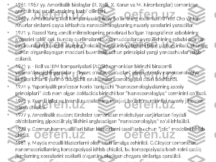 •
1961-1967 yy. Amerikalik biologlar (R. Xolli, X. Koran va M. Nirenberglar) tomonidan 
genetik kod strukturasining kashf qilinishi. 
•
1968y. Amerikaning Bell kompaniyasini ilmiy bo’limining xodimlari Al’fred Cho va Jon 
Arturlar sirtlarni qayta ishlashda nanotexnologiyaning nazariy asoslarini yaratdilar. 
•
1971 y. Rassel Yang zondli mikroskopning proobrazi bo’lgan Topografiner asbobining 
g’oyasini taklif edi. Bunday qurilmalarni uzoq muddatlarda yratilishining sababi atomar 
strukturalarni kuzatish ularning holatini o’zgartirib yuborishi bilan tushuntiriladi, shuning 
uchun o’rganilayotgan moddani buzmaslik uchun printsipial yangi yondashuvlar talab 
etilardi. 
•
1971 y. - Bell va IBM kompaniyalari (AQSh) tomonidan birinchi biratomli 
yarimo’tkazgichli pardalar – “kvant o’ralar, quduqlar” olindi. Amaliy nanotexnologiya – 
kichiko’lchamli yarimo’tkazgichli strukturalar texnologiyasi davri boshlandi. 
•
1974 y. Yaponiyalik professor Norio Taniguchi “Nanotexnologiyalarning asosiy 
printsiplari” deb nom olgan dokladida birinchi bor “Nanotexnologiya” terminini qo’lladi. 
•
1975 y. Kvantli iplar va kvantli nuqtalarning mavjud bo’lish mumkinligi nazariy jihatdan 
qarab chiqildi. 
•
1977 y. Amerikalik student Dreksler tomonidan molekulyar zanjirlardan foydali 
ob’ektlarning gipotetik yig’ilishini anglatadigan “nanotexnologiya” so’zi ishlatildi. 
•
1978 y. German hammualliflari bilan klasterlarni tavsiflash uchun “jele” modelini ishlab 
chiqdi. 
•
1981 y. Mayda metalli klasterlarni olish usuli amalga oshirildi. G.Gleyter tomonidan 
nanomateriallarning kontseptsiyasi ishlsb chiqildi, bu kontseptsiyada bosh rolni qattiq 
jismlarning xossalarini sezilarli o’zgartira oladigan chegara sirtlariga qaratildi.  