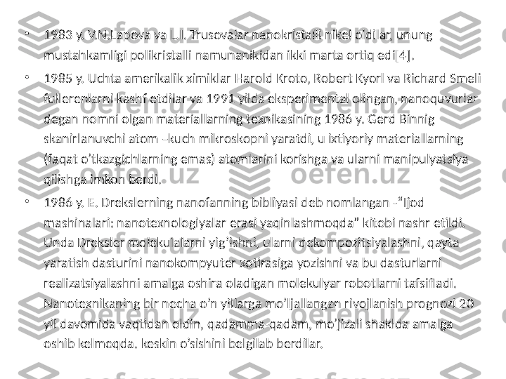 •
1983 y. V.N.Lapova va L.I. Trusovalar nanokristalli nikel oldilar, unung 
mustahkamligi polikristalli namunanikidan ikki marta ortiq edi[4]. 
•
1985 y. Uchta amerikalik ximiklar Harold Kroto, Robert Kyorl va Richard Smeli 
fullerenlarni kashf etdilar va 1991 yilda eksperimental olingan, nanoquvurlar 
degan nomni olgan materiallarning texnikasining 1986 y. Gerd Binnig 
skanirlanuvchi atom –kuch mikroskopni yaratdi, u ixtiyoriy materiallarning 
(faqat o’tkazgichlarning emas) atomlarini korishga va ularni manipulyatsiya 
qilishga imkon berdi. 
•
1986 y. E. Drekslerning nanofanning bibliyasi deb nomlangan -“Ijod 
mashinalari: nanotexnologiyalar erasi yaqinlashmoqda” kitobi nashr etildi. 
Unda Dreksler molekulalarni yig’ishni, ularni dekompozitsiyalashni, qayta 
yaratish dasturini nanokompyuter xotirasiga yozishni va bu dasturlarni 
realizatsiyalashni amalga oshira oladigan molekulyar robotlarni tafsifladi. 
Nanotexnikaning bir necha o’n yillarga mo’ljallangan rivojlanish prognozi 20 
yil davomida vaqtidan oldin, qadamma-qadam, mo’jizali shaklda amalga 
oshib kelmoqda. keskin o’sishini belgilab berdilar.  