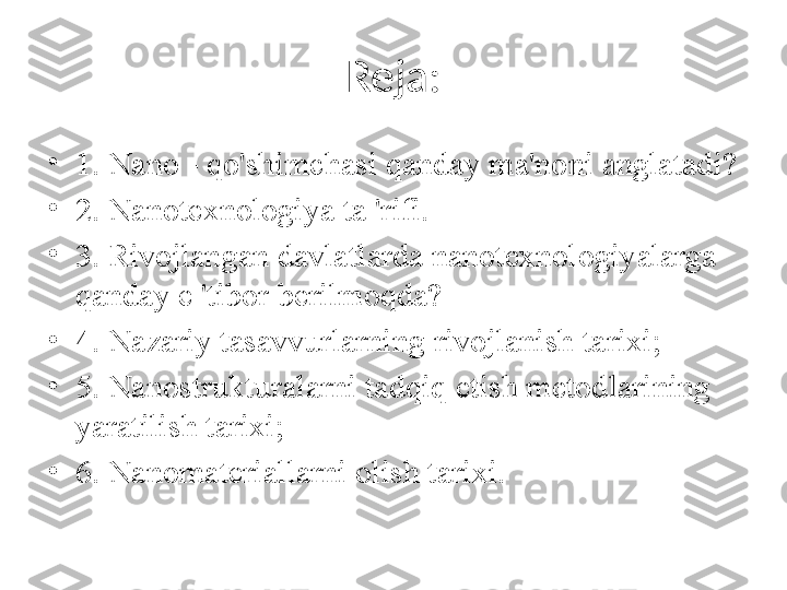 Reja:
•
1. Nano - qo'shimchasi qanday ma'noni anglatadi?
•
2. Nanotexnologiya ta 'rifi.
•
3. Rivojlangan davlatlarda nanotexnologiyalarga 
qanday e 'tibor berilmoqda? 
•
4. Nazariy tasavvurlarning rivojlanish tarixi; 
•
5. Nanostrukturalarni tadqiq etish metodlarining 
yaratilish tarixi; 
•
6. Nanomateriallarni olish tarixi.  