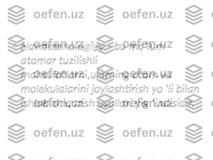 •
Nanotexnologiya -  bu ma’lum 
atomar tuzilishli 
mahsulotlarni,ularning atom va 
molekulalarini joylashtirish yo 'li bilan 
ishlab chiqarish usullari yig ‘indisidir. 