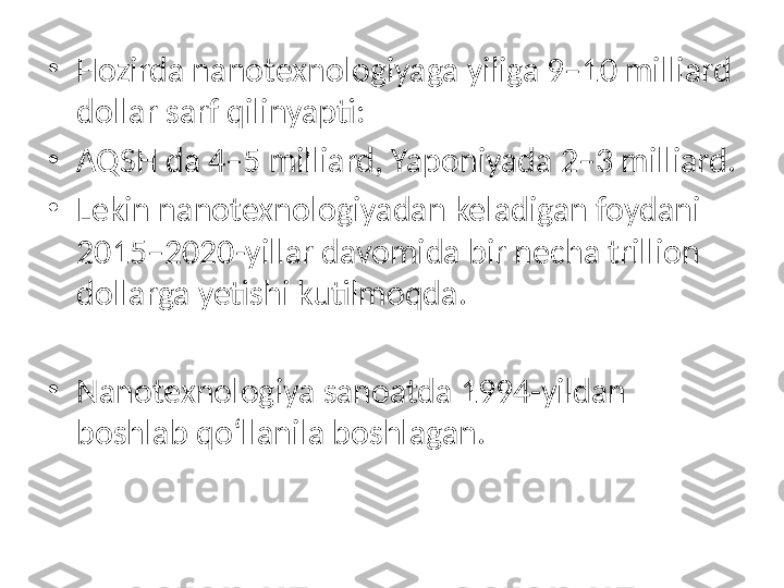 •
Hozirda nanotexnologiyaga yiliga 9–10 milliard 
dollar sarf qilinyapti:
•
AQSH da 4–5 milliard, Yaponiyada 2–3 milliard. 
•
Lekin nanotexnologiyadan keladigan foydani 
2015–2020-yillar davomida bir necha trillion 
dollarga yetishi kutilmoqda.
•
Nanotexnologiya sanoatda 1994-yildan 
boshlab qo‘llanila boshlagan. 