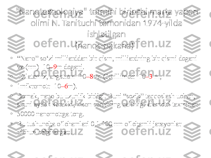 “ Nanotexnologiya” termini birinchi marta yapon 
olimi N. Tanituchi  tomonidan 1974-yilda 
ishlatilgan
(nanos-pakana) .
•
“ Nano” so‘zi milliarddan bir qism, milliardning bir qismi degani 
va (nm)=10 –9 m degani.
•
  Eslatamiz, angstrem=10 –8 sm (1millimetr=10 –3  m,
•
1mikrometr=10 –6 m). 
•
Demak, nano bu uzunlik birligi. Buni “sezib” taqqoslash uchun, 
shuni aytish kerakki, inson sochining qalinligi diametri taxminan 
•
50000 nanometrga teng.
•
Bu tushuncha o’lchamlari 0,1-100 nm o’lchamli jarayonlar 
uichun belgilangan.  