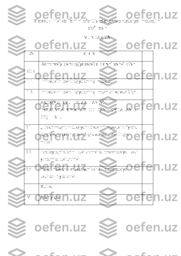 Mavzu: Fizika fanini o’qitishda prezentatsiya metodini
qo’llash
MUNDARIJA
№ KIRISH
I
BOB  Zamonaviy texnologiya asosida  darsni tashkil etish
  1.1.   Innovatsion  texnologiyalarning   maqsadi.
  1.2. Innovatsion   texnologiyalarning   mazmuni va vazifalari.
II ASOSIY QISM.  FIZIKA  FANINI 
PREZENTATSIYA  METODIDAN  FOYDALANIB 
O’QITISH.
2.1. ,,Elektromagnit induksiya hodisasini’’ mavzusi bo’yicha 
dars ishlanmasining texnologik xaritasi , texnologik 
modeli.
2.2. Faradey tajribalarini   tushuntirishda  prezentatsiya   usuli 
yordamida tushuntirish.
2.3 Yangi  mavzuni   mustahkamlashda   prezentatsiya  
usulidan foydalanish.
III Xulosa
IV Adabiyotlar 