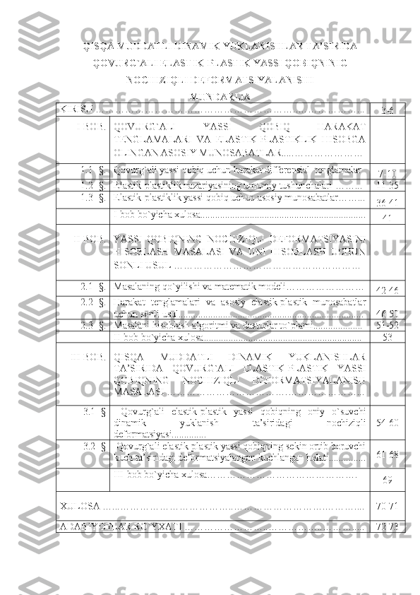 QISQA MUDDATLI DINAMIK YUKLANISHLAR TA’SIRIDA
QOVURG`ALI ELASTIK-PLASTIK YASSI QOBIQNINIG
NOCHIZIQLI DEFORMATSIYALANISHI   
MUNDARIJA
KIRISH ………………………… …………… …………….. ………… … … .. .
3-6
   I-BOB. QOVURG`ALI   YASSI   QOBIQ   HARAKAT
TENGLAMALARI   VA   ELASTIK-PLASTIKLIK   HISOBGA
OLINGAN ASOSIY MUNOSABATLAR..... …………………
1.1- §. Qovurg`ali yassi qobiq uchun harakat differensial  tenglamalar
7-10
1.2- §. Elastik- plastiklik nazariyasining umumiy tushunchalari  ……... 11-35
1.3 - § . Elastik-plastiklik yassi qobiq uchun asosiy munosabatlar……...
36-41
I-bob bo`yicha xulosa...................................................................
41
II-BOB. YASSI   QOBIQNING   NOCHIZIQLI   DEFORMATSIYASINI
HISOBLASH   MASALASI   VA   UNI   HISOBLASH   UCHUN
SONLI USUL  …………………………………………………
2.1- §. Masalaning qo`yilishi va matematik modeli……………………
42-46
2.2 - §. Harakat   tenglamalari   va   asosiy   elastik-plastik   munosabatlar
uchun sonli usul........................................................................... 46-50
2.3 - §. Masalani hisoblash algoritmi va d asturlar to`plami.................... 51-52
II-bob bo`yicha xulosa................................................................ 53
III - BOB . QISQA   MUDDATLI   DINAMIK   YUKLANISHLAR
TA’SIRIDA   QOVURG`ALI   ELASTIK-PLASTIK   YASSI
QOBIQNING   NOCHIZIQLI   DEFORMATSIYALANISH
MASALASI  ……………………………….…………………...
3.1- §   Qovurg`ali   elastik-plastik   yassi   qobiqning   oniy   o`suvchi
dinamik   yuklanish   ta’siridagi   nochiziqli
deformatsiyasi.............. 54-60
3.2- §   Qovurg`ali elastik-plastik yassi qobiqning sekin ortib boruvchi
kuch ta’siridagi deformatsiyalangan kuchlangan holati............... 61-68
III-bob bo`yicha xulosa……………………………………….
69
XULOSA   …... ……………… …………….. ……………………….…… ….... 70-71
ADABIYOTLAR RO`YXATI   ……………………..……………..………..... 72-73
1 