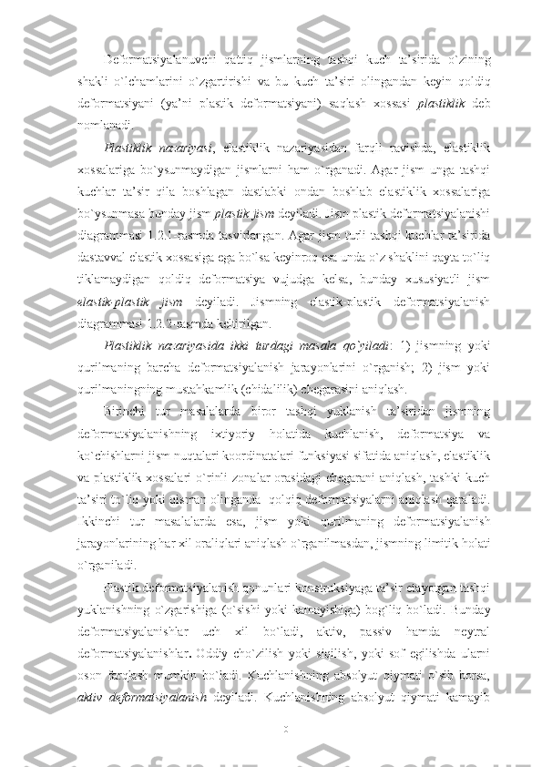 Deformatsiyalanuvchi   qattiq   jismlarning   tashqi   kuch   ta’sirida   o`zining
shakli   o`lchamlarini   o`zgartirishi   va   bu   kuch   ta’siri   olingandan   keyin   qoldiq
deformatsiyani   ( ya’ni   plastik   deformatsiyani )   saqlash   xossasi   plastiklik   deb
nomlanadi .
Plastiklik   nazariyasi ,   elastiklik   nazariyasidan   farqli   ravishda,   elastiklik
xossalariga   bo`ysunmaydigan   jismlarni   ham   o`rganadi.   Agar   jism   unga   tashqi
kuchlar   ta’sir   qila   boshlagan   dastlabki   ondan   boshlab   elastiklik   xossalariga
bo`ysunmasa bunday jism  plastik jism  deyiladi. Jism plastik deformatsiyalanishi
diagrammasi  1.2.1-rasmda  tasvirlangan. Agar  jism  turli  tashqi  kuchlar  ta’sirida
dastavval elastik xossasiga ega bo`lsa keyinroq esa unda o`z shaklini qayta to`liq
tiklamaydigan   qoldiq   deformatsiya   vujudga   kelsa,   bunday   xususiyatli   jism
elastik-plastik   jism   deyiladi.   Jismning   elastik-plastik   deformatsiyalanish
diagrammasi 1.2.2-rasmda keltirilgan.
Plastiklik   nazariyasida   ikki   turdagi   masala   qo`yiladi :   1)   jismning   yoki
qurilmaning   barcha   deformatsiyalanish   jarayonlarini   o`rganish;   2)   jism   yoki
qurilmaningning mustahkamlik (chidalilik) chegarasini aniqlash.
Birinchi   tur   masalalarda   biror   tashqi   yuklanish   ta’siridan   jismning
deformatsiyalanishning   ixtiyoriy   holatida   kuchlanish,   deformatsiya   va
ko`chishlarni jism nuqtalari koordinatalari funksiyasi sifatida aniqlash, elastiklik
va  plastiklik   xossalari   o`rinli   zonalar   orasidagi   chegarani   aniqlash,   tashki   kuch
ta’siri to`liq yoki qisman olinganda   qolqiq deformatsiyalarni aniqlash qaraladi.
Ikkinchi   tur   masalalarda   esa ,   jism   yoki   qurilmaning   deformatsiyalanish
jarayonlarining   har   xil   oraliqlari  aniqlash  o`rganilmasdan ,  jismning   limitik   holati
o`rganiladi .
Plastik deformatsiyalanish qonunlari konstruksiyaga ta’sir etayotgan tashqi
yuklanishning   o`zgarishiga   (o`sishi   yoki   kamayishiga)   bog`liq   bo`ladi.   Bunday
deformatsiyalanishlar   uch   xil   bo`ladi,   aktiv,   passiv   hamda   neytral
deformatsiyalanishlar .   Oddiy   cho`zilish   yoki   siqilish,   yoki   sof   egilishda   ularni
oson   farqlash   mumkin   bo`ladi.   Kuchlanishning   absolyut   qiymati   o`sib   borsa,
aktiv   deformatsiyalanish   deyiladi.   Kuchlanishning   absolyut   qiymati   kamayib
10 