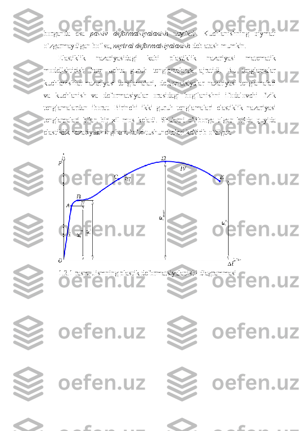 borganda   esa   passiv   deformatsiyalanish   deyiladi.   Kuchlanishning   qiymati
o`zgarmaydigan bo`lsa,  neytral deformatsiyalanish  deb atash mumkin.
Elastiklik   nazariyasidagi   kabi   plastiklik   nazariyasi   matematik
modellshtirish   ham   uchta   guruh   tenglamalarga   ajratidi.   Bu   tenglamalar
kuchlanishlar   nazariyasi   tenglamalari,   deformatsiyalar   nazariyasi   tenglamalari
va   kuchlanish   va   deformatsiyalar   orasidagi   bog`lanishni   ifodalovchi   fizik
tenglamalardan   iborat.   Birinchi   ikki   guruh   tenglamalari   elastiklik   nazariyasi
tenglamalari   bilan   bir   xil   mos   keladi.   Shularni   e’tiborga   olgan   holda   quyida
elastiklik nazariyasining ham ba’zi tushunchalari keltirib o`tilgan.
1.2.1-rasm. Jismning plastik deformatsiyalanishi diagrammasi
11 