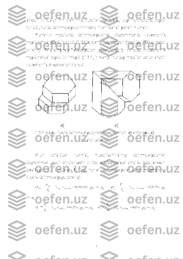 kristall   bo`laklari   bir   qismining   buralishi   natijasida,   quyi   haroratlarda   paydo
bo`ladi, bunda deformatsiyalar bir necha foizni tashkil yetishi mumkin.
Yumshoq   metallarda   deformatsiyalanish   diagrammasida   oquvchanlik
maydonchasi   paydo  bo`ladi  (1.2.4, a -rasm).  Legirlangan   (metalga  boshqa  metal
qo`shib,   fizik-kimyoviy   xususiyatlari   yaxshilangan)   po`latda   oquvchanlik
maydonchasi   paydo   bo`lmaydi   (1.2.4,   b-rasm).   Bunday   metallar   uchun   shartli
oquvchanlik chegarasi aniqlanadi.
a )                                                b )
1.2.3-rasm. Plastik deformatsiyalanish mexanizmlari:  a ) sirpanish;  b ) -
qo`shaloglashish.
Shuni   ta’kidlash   lozimki,   mustahkamlikning   deformatsiyalanish
diagrammasi   orqali   aniqlanuvchi   to`rtta   xarakteristikasi   amalda   bitta   xossani
tavsiflaydi,   bu   –   mumkin   bo`lgan   har   xil   deformatsiyalar   uchun   materialning
plastik deformatsiyaga qarsiligi:
  -   bu     ga   mos;           -   bu     ga
mos;
 - bu   ga mos;      - bu   ga mos;
13 