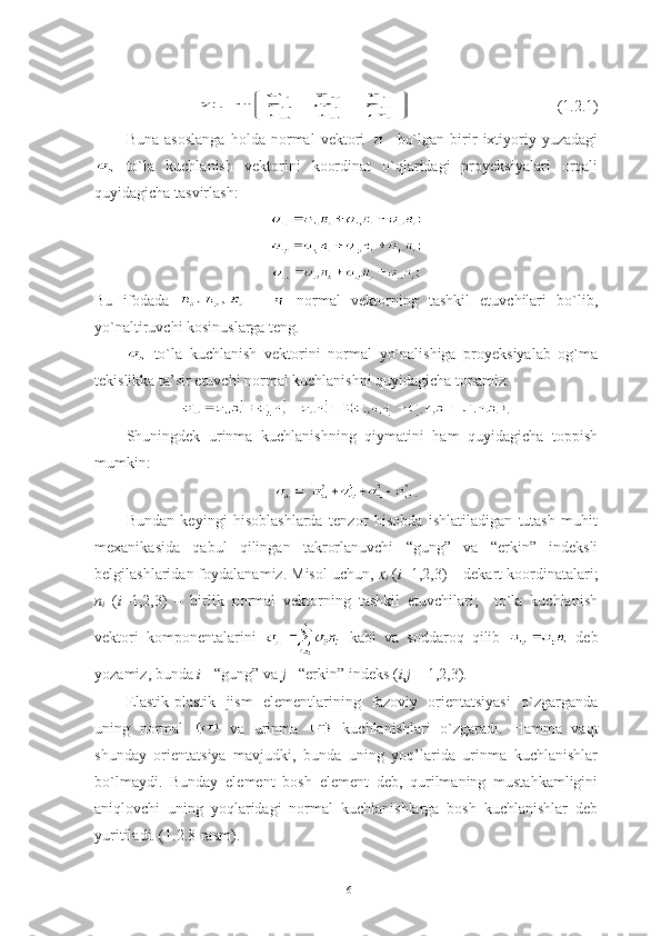             (1.2.1)
Buna   asoslanga   holda   normal   vektori       bo`lgan   birir   ixtiyoriy   yuzadagi
  to`la   kuchlanish   vektorini   koordinat   o`qlaridagi   proyeksiyalari   orqali
quyidagicha tasvirlash:
Bu   ifodada     -     normal   vektorning   tashkil   etuvchilari   bo`lib,
yo`naltiruvchi kosinuslarga teng.
  to`la   kuchlanish   vektorini   normal   yo`nalishiga   proyeksiyalab   og`ma
tekislikka ta’sir etuvchi normal kuchlanishni quyidagicha topamiz:
.
Shuningdek   urinma   kuchlanishning   qiymatini   ham   quyidagicha   toppish
mumkin:
.
Bundan   keyingi   hisoblashlarda   tenzor   hisobda   ishlatiladigan   tutash   muhit
mexanikasida   qabul   qilingan   takrorlanuvchi   “gung”   va   “erkin”   indeksli
belgilashlaridan foydalanamiz. Misol uchun,  x
i   ( i =1,2,3) – dekart koordinatalari;
n
i   ( i =1,2,3)   –   birlik   normal   vektorning   tashkil   etuvchilari;     to`la   kuchlanish
vektori   komponentalarini     kabi   va   soddaroq   qilib     deb
yozamiz, bunda  i  - “gung” va  j  - “erkin” indeks ( i , j  = 1,2,3). 
Elastik-plastik   jism   elementlarining   fazoviy   orientatsiyasi   o`zgarganda
uning   normal     va   urinma     kuchlanishlari   o`zgaradi.   Hamma   vaqt
shunday   orientatsiya   mavjudki,   bunda   uning   yoq’larida   urinma   kuchlanishlar
bo`lmaydi.   Bunday   element   bosh   element   deb,   qurilmaning   mustahkamligini
aniqlovchi   uning   yoqlaridagi   normal   kuchlanishlarga   bosh   kuchlanishlar   deb
yuritiladi. (1.2.8-rasm).
16 