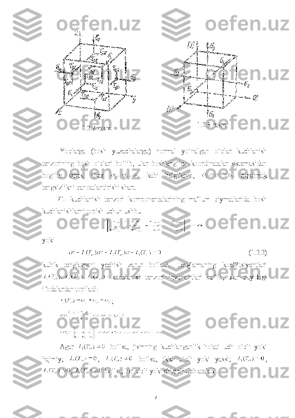 1.2.7-rasm 1.2.8-rasm 
Yoqlarga   (bosh   yuzachalarga)   normal   yo`nalgan   o`qlar   kuchlanish
tenzorining   bosh   o`qlari   bo`lib,   ular   boshlang`ich   koordinatalar   sistemasidan
bog`liq   emas.   Ular     kabi   belgilanib,     algebraik
tengsizlikni qanoatlantirishi shart.
  kuchlanish   tenzori   komponentalarining   ma’lum   qiymatlarida   bosh
kuchlanishlarni topish uchun ushbu  
yoki
                         (1.2.2)
kubik   tenglamani   yechish   zarur   bo`ladi.   Tenglamaning   koeffitsiyentlari
kuchlanish   tenzori   invariantlari   bo`lib,   ular   quyidagi
ifodalardan topiladi:
  ;
  
Agar     bo`lsa,   jismning   kuchlanganlik   holati   uch   o`qli   yoki
hajmiy;   ,     bo`lsa,   ikki   o`qli   yoki   yassi;   ,
,   bo`lsa, bir o`qli yoki chiziqli deb ataladi. 
17 