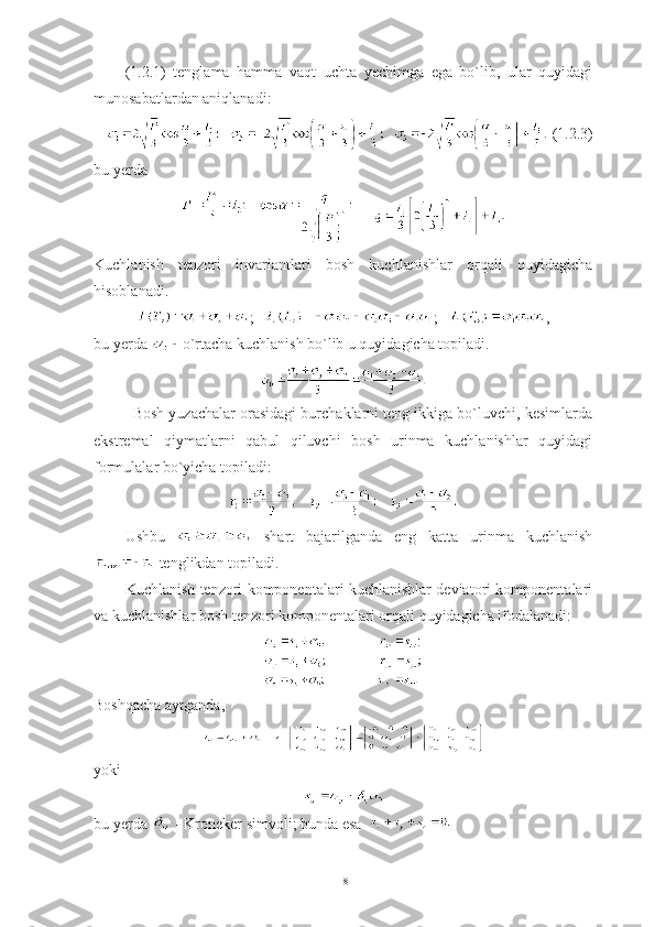 (1.2.1)   tenglama   hamma   vaqt   uchta   yechimga   ega   bo`lib,   ular   quyidagi
munosabatlardan aniqlanadi: 
 (1.2.3)
bu yerda  
     
Kuchlanish   tenzori   invariantlari   bosh   kuchlanishlar   orqali   quyidagicha
hisoblanadi.
;    ;    ,
bu yerda  o`rtacha kuchlanish bo`lib u quyidagicha topiladi. 
Bosh yuzachalar orasidagi burchaklarni teng ikkiga bo`luvchi, kesimlarda
ekstremal   qiymatlarni   qabul   qiluvchi   bosh   urinma   kuchlanishlar   quyidagi
formulalar bo`yicha topiladi:
Ushbu     shart   bajarilganda   eng   katta   urinma   kuchlanish
 tenglikdan topiladi.
Kuchlanish tenzori komponentalari kuchlanishlar deviatori komponentalari
va kuchlanishlar bosh tenzori komponentalari orqali quyidagicha ifodalanadi: 
Boshqacha aytganda,
yoki
bu yerda   - Kroneker simvoli; bunda esa  
18 