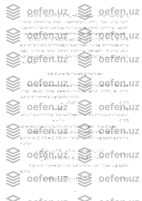 Kuchlanish   tenzorining     ifodasidan   birinchi   kuchlanganlik
holatida   elementning   shakli   o`zgarmasligini,   ammo   faqat   uning   hajmi
o`zgarishini,   ikkinchi   kuchlanganlik   holatida   esa   element   hajmining   o`zgarishi
nolga tengligini, shaklan esa faqat element shakli qiyshayishini ko`rish mumkin.
Tajribalar   shuni   ko`rsatadiki,   agar   jism   har   tomonlama   bir   xil   cho`zilsa
yoki   siqilsa   plastik   deformatsiyalar   kuzatilmaydi.   Bunday   deformatsiyalarning
paydo   bo`lishiga   sabab   element   shaklining   qiyshayishi.   Shuning   uchun
kuchlanganlik   holatining   ikkita   fizik   miqdorlarga   ajratilishi   bu   haqiqiy   holat
hisoblanadi.
1.2.3. Kuchlanish intensivligini aniqlash 
Kuchlanish   intensivligi   deb   kuchlanish   tenzorining   ikkinchi   invariatidan
olingan   kvadrat   ildiziga   ekvivalent   miqdorga   aytiladi.   Normal   va   urinma
kuchlanish intensivligi quyidagicha topiladi: 
(1.2.4)
    (1.2.5)
ushbu ifodalar bir-biridan faqat koeffitsiyent bilan farq qilmoqda, shuning uchun
(1.2.6)
deb yozsak bo`ladi, bunda proporsionallik koeffisiyenti   ga teng ekan.
Kuchlanish   tenzori   komponentalari   kuchlanishlar   deviatori   orqali
yozilishidan (1.2.4) va (1.2.6)  larni  hisobga olib ularni quyidagicha yozishimiz
mumkin:
(1.2.7)
Kuchlanish   intensivligini   bosh   kuchlanishlar   orqali   ifodasi   quyidagicha
yoziladi
(1.2.8)
19 