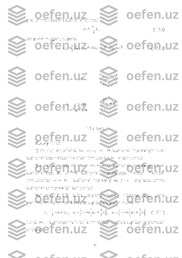 yoki urinma oktaedrik kuchlanishlar orqali 
                                                 (1.2.9)
deb yozish mumkin, bu yerda 
                         (1.2.10)
1.2.9-rasm.
Xususiy hollar: 
1)   bir   o`qli   cho`zilishda     kuchlanish   intensivligini   bosh
kuchlanishlarga nisbatan hisoblash formulasidan   kabi topiladi.
2)   sof   siljish   holida     kuchlanish   intensivligini   bosh
kuchlanishlarga   va   urinma   kuchlanish   intensivligiga   nisbatan   hisoblash
formulalaridan     -   kuchlanish   intensivligi   va     -   eng   katta   urinma
kuchlanishlar intensivligi  kabi topiladi.
Ma’lumki,   (1.2.2)   kubik   tenglama   haqiqiy   ildizlarga   ega,   uning
yechimlarini trigonometrik shaklda quyidagicha yozish mumkin:
;    ;    .    (1.2.11)
Bunda     - kuchlanganlik holati ko`rinishidagi burchak quyidagi tenglamadan
aniqlanadi:
20 