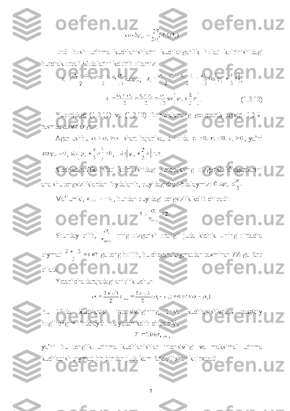 Endi   bosh   urinma   kuchlanishlarni   kuchlanganlik   holati   ko`rinishidagi
burchak orqali ifodalarini keltirib o`tamiz:
;    ;
.                       (1.2.12)
Yuqoridagi   (1.2.11)   va   (1.2.12)   formulalarning   geometrik   tasviri   1.2.9-
rasmda tasvirlangan.
Agar   ushbu     shart   bajarilsa,   u   holda   ,   ya’ni
,  ,    .
Kuchlanganlik   holati   ko`rinishidagi   burchakning   o`zgarish   chegaralarini
ana shu tengsizliklardan foydalanib, quyidagicha ifodalaymiz: 
Ma’lumki,  , bundan quyidagi tengsizlik kelib chiqadi:
Shunday   qilib,     ning   o`zgarish   oralig`i   juda   kichik.   Uning   o`rtacha
qiymati   ga teng bo`lib, bu chegara qiymatdan taxminan 7% ga farq
qiladi.
Yetarlicha darajadagi aniqlik uchun
.
Bu   ifoda   kuchlanish   intensivligining   bosh   kuchlanishlardan   taqribiy
bog`liqligini ifodalaydi. Bu yedan kelib chiqadiki,
,
ya’ni   bu   tenglik   urinma   kuchlanishlar   intensivligi   va   maksimal   urinma
kuchlanish qiymati bir-biridan juda kam farq qilishini ko`rsatadi.
21 