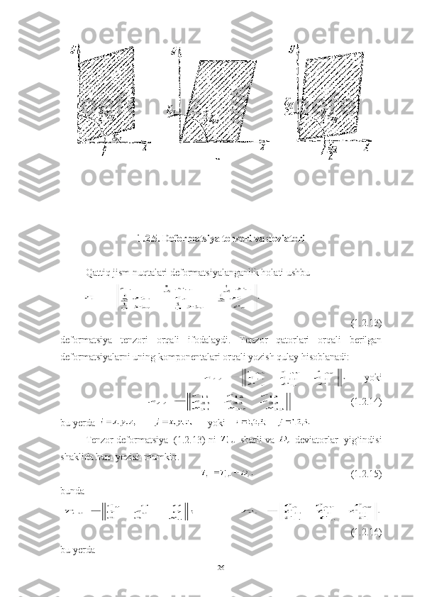 1.2.5. Deformatsiya tenzori va deviatori
Qattiq jism nuqtalari deformatsiyalanganlik holati ushbu
(1.2.13)
deformatsiya   tenzori   orqali   ifodalaydi.   Te nzor   qatorlari   orqali   berilgan
deformatsiyalarni uning komponentalari orqali yozish qulay hisoblanadi:
      yoki
              (1.2.14)
bu yerda         yoki    
Tenzor deformatsiya  (1.2.13) ni   sharli va   deviatorlar  yig`indisi
shaklida ham yozish mumkin. 
(1.2.15)
bunda 
(1.2.16)
bu yerda 
26 