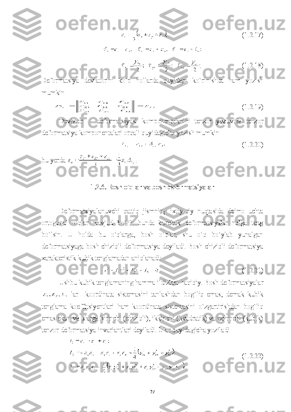 (1.2.17)
   (1.2.18)
Deformatsiya   deviatorini   ko`p   hollarda   quyidagi   ko`rinishda   ham   yozish
mumkin 
  (1.2.19)
Deviator       deformatsiyasi   komponentalarini   tenzor   yozuvida   tenzor
deformatsiya komponentalari orqali quyidagicha yozish mumkin
(1.2.20)
bu yerda  .
1.2.6. Bosh o`qlar va bosh deformatsiyalar 
Deformatsiyalanuvchi   qattiq   jismning   ixtiyoriy   nuqtasida   doimo   uchta
ortogonal   o`qlar   mavjud   bo`lib   bunda   burchak   deformatsiyalar   nolga   teng
bo`lsin.   U   holda   bu   o`qlarga,   bosh   o`qlar,   shu   o`q   bo`ylab   yunalgan
deformatsiyaga bosh chiziqli deformatsiya deyiladi. Bosh chiziqli deformatsiya
xarakteristik kubik tenglamadan aniqlanadi: 
. (1.2.21)
Ushbu kubik tenglamaning hamma ildizlari haqiqiy. Bosh deformatsiyalar
  lar     koordinata   sistemasini   tanlashdan   bog`liq   emas,   demak   kubik
tenglama   koeffitsiyentlari   ham   koordinata   sistemasini   o`zgartirishdan   bog`liq
emas ekan va ularga birinchi (chiziqli), ikkinchi (kvadratik) va uchinchi (kubik)
tenzor deformatsiya invariantlari deyiladi. Ular quyidagicha yoziladi 
(1.2.22)
27 