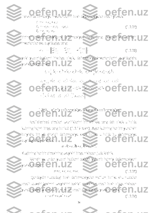 Tenzor deformatsiya invariantlarini bosh deformatsiyalar orqali yozsak: 
(1.2.23)
birinchi   invariant   deviatori   deformatsiyasi   nolga   teng.   Ikkinchi   va   uchinchi
invariantlar esa quyidagiga teng:
  (1.2.25)
yoki   yuqoridagilarni   hisobga   olsak,   deformatsiya   invariantlarini   quyidagicha
yozishimiz mumkin:
1.2. 7. Hajmiy deformatsiya. Oktaedrik deformatsiya
Parallelepiped   qirralari   uzunliklarini   bir   birlikka   teng   deb   olsak   u   holda
kubning hajmi birga teng bo`ladi (1.2.19-rasm). Agar kubning har bir yunalishi
bo`yicha   bir   xil   chiziqli   deformatsiya   sodir   bo`lsa   u   holda   bu   deformatsiya
quyidagicha yozishladi: 
Kugbning har bir qirrasining uzayishi birga nisbatan juda kichik. 
Ikkinchi   va   undan   yuqori   hadlarni   tashlab   yuborib   hajmiy   deformatsiyani
yozish mumkin:
(1.2.26)
Qandaydir   nuqtadagi   bosh   deformatsiyalar   ma’lum   bo`lsa   shu   nuqtalar
orqali   utuvchi   kesimni   uzayishini   tashkil   etuvchilar   orqali   bosh   o`qqa   nisbatan
yunaltiruvchi kosinuslar   lar orqali quyidagicha yozish mumkin 
(1.2.27)
28 