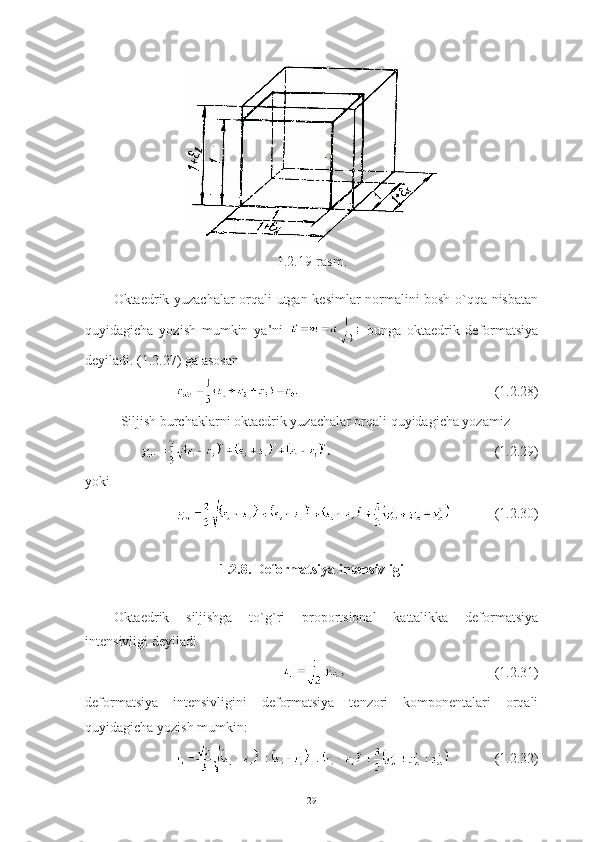 1.2.19-rasm.
Oktaedrik yuzachalar orqali utgan kesimlar normalini bosh o`qqa nisbatan
quyidagicha   yozish   mumkin   ya’ni     bunga   oktaedrik   deformatsiya
deyiladi. (1.2.27) ga asosan 
(1.2.28)
Siljish burchaklarni oktaedrik yuzachalar orqali quyidagicha yozamiz 
(1.2.29)
yoki 
(1.2.30)
1.2.8. Deformatsiya intensivligi
Oktaedrik   siljishga   to`g`ri   proportsional   kattalikka   deformatsiya
intensivligi deyiladi 
(1.2.31)
deformatsiya   intensivligini   deformatsiya   tenzori   komponentalari   orqali
quyidagicha yozish mumkin:
(1.2.32)
29 