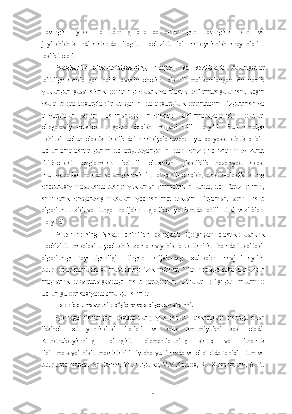 qovurg ali   yassi   qobiqlarning   qobiqqa   biriktirilgan   qovurg`alar   soni   vaʻ
joylashish koordinatalaridan bog`liq nochiziqli deformatsiyalanish jarayonlarini
tashkil etadi. 
Magistrlik   dissertatsiyasining   maqsad   va   vazifalari:   Adabiyotlar
tahliliga   asoslangan   holda   avvalo   chetlari   qistirib   mahkamlangan   simmetrik
yuklangan   yassi   sferik   qobiqning   elastik   va   plastik   deformatsiyalanishi,   keyin
esa qobiqqa qovurg`a o`rnatilgan holda qovurg`a koordinatasini  o`zgartirish va
qovurg`alar   sonini   oshirishdagi   nochiziqli   deformatsiyalanish   holatlari
chegaraviy   masalasi   o`rganib   chiqish   maqsad   qilib   qo`yildi.   Buni   amalga
oshirish   uchun   elastik-plastik   deformatsiyalanuvchan   yupqa   yassi   sferik   qobiq
uchun aniqlashtirilgan modellarga tayangan holda nochiziqli chiziqli muvozanat
differensial   tenglamalari   keltirib   chiqarish,   plastiklik   nazariyasi   asosi
munosabatlari   hamda   va   tenglamalarini   o`rganib   chiqish,   elastik-plastiklikning
chegaraviy   masalasida   tashqi   yuklanish   simmetrik   holatida,   deb   faraz   qilinib,
simmetrik   chegaraviy   masalani   yechish   metodikasini   o`rganish,   sonli   hisob
algoritmi tuzish va olingan natijalarni grafiklar yordamida tahlil qilish vazifalari
qo`yildi.
Muammoning   ishlab   chiqilish   darajasi:   Qo`yilgan   elastik-plastiklik
nochiziqli   masalasini   yechishda   zamonaviy   hisob   usullaridan   hamda   hisoblash
algoritmiga   tayanilganligi,   olingan   natijalardagi   xulosalar   mavjud   ayrim
tadqiqotlar natijalari va masalaning fizik mohiyati bilan mosligi sababli mazkur
magistrlik   dissertatsiyasidagi   hisob   jarayonlari   natijalari   qo`yilgan   muammo
uchun yuqori saviyada amalga oshirildi.
Tadqiqot mavzusi bo yicha adabiyotlar sharhi.	
ʻ  
Q obiqga   o`rnatilgan   qovurg`alar   joylashishida     diskretlikni   hisobga   olish
ikkinchi   xil   yondashish   bo`ladi   va   katta   umumiylikni   kasb   etadi.
Konstruksiylarning   qobirg ali   elementlarining  	
ʻ static   va   dinamik
deformatsiyalanishi  masalalari bo yicha yurtimizda va chet elda taniqli olim va	
ʻ
tadqiqotchilardan   Sh.Galiev,   Yu.P.Jigalko, V.V.Karpov, R.I.Xalmuradov,   A. B.
3 