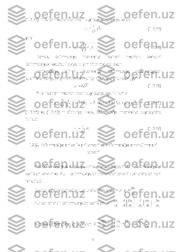 (1.2.32) ifodalar invariantlar orqali quyidagi ko`rinishga keladi 
(1.2.33)
yoki
(1.2.34)
Demak,   deformatsiya   intensivligi   ikkinchi   invariant   deviatori
deformatsiyasi kvadrat ildiziga to`g`ri proportsional ekan. 
Deformatsiya   siljishi   intensivligi   deformatsiya   intensivligidan
koeffitsientlariga to`g`ri proportsionalligi bilan farq qilar ekan, ya’ni.
          (1.2.35)
Yoki ikkinchi invarian orqali quyidagiga ega bo`lamiz
  (1.2.36)
(1.2.36)   va   (1.2.32)   ni   e’tiborga   olsak,   deformatsiya   intensivligi   quyidagicha
bo`ladi:
(1.2.37)
1.2.9. Deformatsiyalar tezliklari tenzori va deformatsiyalar orttirmalari
tenzori
Plastiklik nazariyasi fanida yuqoridagilardan tasgqari   - deformatsiyalar
tezliklari tenzori va   - deformatsiyalar orttirmalari tenzori tushunchalari ham
ishlatiladi.
Dastlab ko`chishlar tezligi tushunchalarini kiritamiz:  . 
Bundan chiziqli deformatsiyalar tezliklari:  
.
Burchak deformatsiyalar tezliklari:   
30 