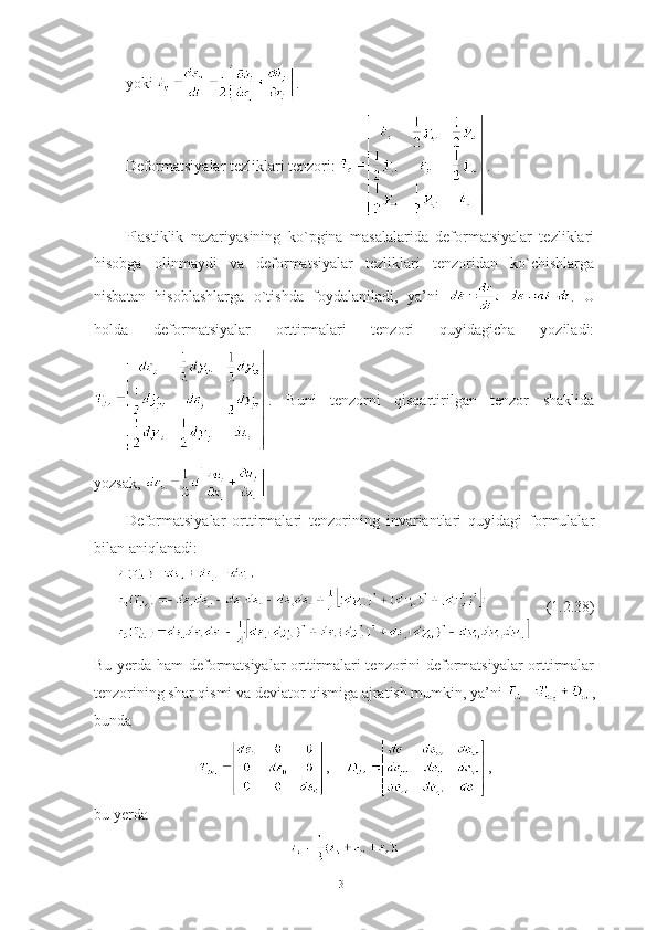 yoki  .
Deformatsiyalar tezliklari tenzori:  .
Plastiklik   nazariyasining   ko`pgina   masalalarida   deformatsiyalar   tezliklari
hisobga   olinmaydi   va   deformatsiyalar   tezliklari   tenzoridan   ko`chishlarga
nisbatan   hisoblashlarga   o`tishda   foydalaniladi,   ya’ni   .   U
holda   deformatsiyalar   orttirmalari   tenzori   quyidagicha   yoziladi:
.   Buni   tenzorni   qisqartirilgan   tenzor   shaklida
yozsak, 
Deformatsiyalar   orttirmalari   tenzorining   invariantlari   quyidagi   formulalar
bilan aniqlanadi:
(1.2.38)
Bu yerda ham deformatsiyalar  orttirmalari tenzorini deformatsiyalar  orttirmalar
tenzorining shar qismi va deviator qismiga ajratish mumkin, ya’ni  ,
bunda 
,       ,
bu yerda 
31 