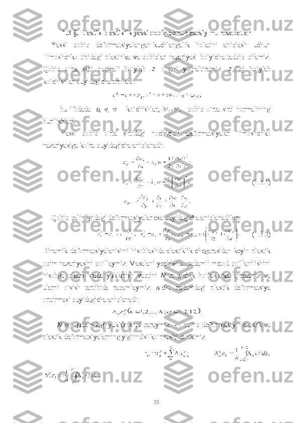 1.3-§.  Elastik-plastiklik yassi qobiq uchun asosiy munosabatlar
Yassi   qobiq   deformatsiyalangan-kuchlangalik   holatini   aniqlash   uchun
Timoshenko   tipidagi   plastinka   va   qobiqlar   nazariyasi   bo`yicha   tadqiq   qilamiz.
Qobiq   o`rta   sirti   normali   bo`ylab     o`qini   yo`naltiramiz.   o ` qi   bo ` ylab
ko ` chishlar   quyidagicha   topiladi : 
  ,
      bu   ifodada     u ,   v ,   w   –   ko ` chishlar ,   -   qobiq   o ` rta   sirti   normalining
burilishlari . 
Yassi   qobiq   o ` rta   sirtidagi   nochiziqli   deformatsiyalar   Timoshenko
nazariyasiga   ko ` ra   quyidagicha   aniqlanadi : 
                                    (1.3.1)
Qobiq qalinligidagi deformatsiyalar esa quyidagicha aniqlanadilar:
       (1.3.2)
Dinamik deformatsiyalanishni hisoblashda elastiklik chegarasidan keyin plastik
oqim nazariyasini qo`llaymiz. Masalani yechishda qadamli metod qo`llanilishini
hisobga   olgan   holda   yuklanish   vaqtini   N   ta   kichik   bo`laklarga   ajratamiz   va
ularni   o`sish   tartibida   raqamlaymiz.   n -chi   qadamdagi   plastik   deformatsiya
orttirmasi quyidagicha aniqlanadi: 
.
N- chi qadamdagi yuklanishni qaraymiz.     to`liq deformatsiyni elastik va
plastik deformatsiyalarning yig`indisi ko`rinishida olamiz.  
                                              ;            
 
33 