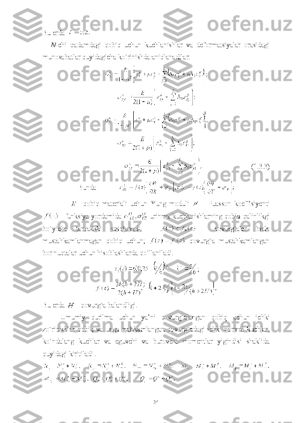 Bu erda    
N- chi   qadamdagi   qobiq   uchun   kuchlanishlar   va   deformatsiyalar   orasidagi
munosabatlar quyidagicha ko`rinishda aniqlanadilar:
                            (1.3.3)
Bunda              
-   qobiq   materiali   uchun   Yung   moduli     -   Puasson   koeffisiyenti
–   funksiya   yordamida     urinma   kuchlanishlarning   qobiq   qalinlikgi
bo ` yicha   tarqalishi   aniqlanadi .         qovurg`alar   bialn
mustahkamlanmagan   qobiq   uchun;     qovurg`a   mustahkamlangan
bor nuqtalar uchun hisoblashlarda qo`llaniladi.
;
Bu erda  – qovurg`a balandligi.
Umumiy   qurilma   uchun   ya’ni   qovurg`alangan   qobiq   uchun   ichki
zo`riqishlar   qobiq   va   unga   mahkamlangan   qovurg`adagi   ichki   normal   kuchlar,
ko`ndalang   kuchlar   va   eguvchi   va   burovchi   momentlar   yigindisi   shaklida
quyidagi kiritiladi .
       
         
34 