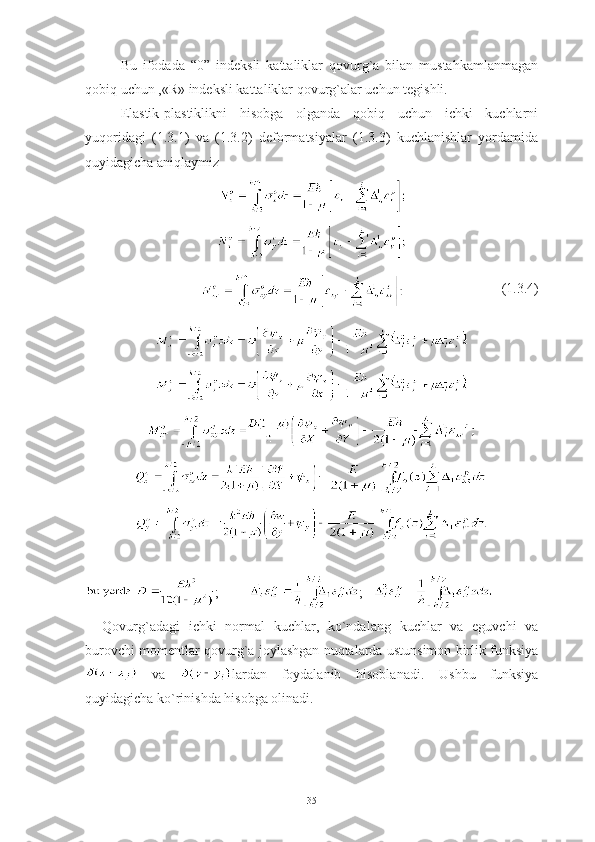 Bu   ifodada   “0”   indeksli   kattaliklar   qovurg`a   bilan   mustahkamlanmagan
qobiq uchun ,«R» indeksli kattaliklar qovurg`alar uchun tegishli. 
Elastik-plastiklikni   hisobga   olganda   qobiq   uchun   ichki   kuchlarni
yuqoridagi   (1.3.1)   va   (1.3.2)   deformatsiyalar   (1.3.3)   kuchlanishlar   yordamida
quyidagicha aniqlaymiz 
                             ( 1.3. 4)
;          ;   
Qovurg`adagi   ichki   normal   kuchlar,   ko`ndalang   kuchlar   va   eguvchi   va
burovchi momentlar qovurg`a joylashgan nuqtalarda ustunsimon birlik funksiya
  va   lardan   foydalanib   hisoblanadi.   Ushbu   funksiya
quyidagicha ko`rinishda hisobga olinadi.
35 