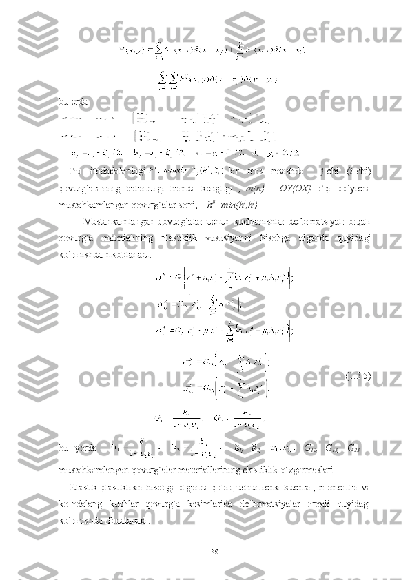 bu erda  
Bu   ifodadalardagi -lar   mos   ravishda     j -chi   ( i -chi)
qovurg`alarning   balandligi   hamda   kengligi   ;   m(n)   –   OY(OX)   o`qi   bo`yicha
mustahkamlangan qovurg`alar soni ;     h ij
=min(h i
,h j
).   
Mustahkamlangan   qovurg`alar   uchun   kuchlanishlar   deformatsiyalr   orqali
qovurg`a   materialining   plastiklik   xususiyatini   hisobga   olganda   quyidagi
ko`rinishda hisoblanadi: 
                   (1.3.5)
bu   yerda     E
1 ,   E
2 ,     G
12 ,   G
13 ,   G
23   –
mustahkamlangan qovurg`alar materiallarining elastiklik o`zgarmaslari.
Elastik-plastiklikni hisobga olganda qobiq uchun ichki kuchlar, momentlar va
ko`ndalang   kuchlar   qovurg`a   kesimlarida   deformatsiyalar   orqali   quyidagi
ko`rinishda ifodalanadi.
36 