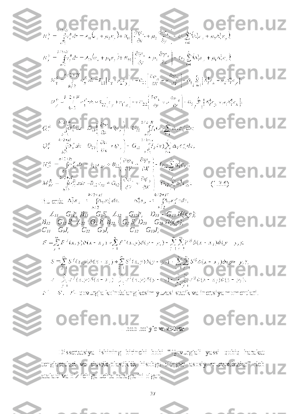           (1.3.6)
Bu erda  
A
11  = G
1 F, B
11  = G
1 S,   A
12  = G
12 F,    D
13  = G
13  H(x,y);   
B
12  = G
12  S,  A
22  =G
2  F, B
22  = G
2  S, D
23  = G
23  H(x,y);   
C
11  =  G
1 J ,        C
22  =  G
2 J ,             C
12  =  G
12 J ;
-  qovurg`a ko`ndalang kesim yuzasi statik va inertsiya momentlari.
I-bob bo`yicha xulosa
Dissertatsiya   ishining   birinchi   bobi   “Q ovurg`ali   yassi   qobiq   harakat
tenglamalari   va   elastik-plastiklik   hisobga   olingan   asosiy   munosabatlar ”   deb
ataladi va o`z ichiga uchta paragrafni olgan. 
37 