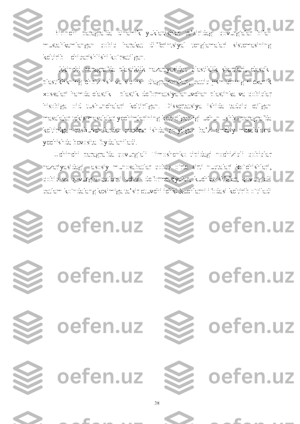 Birinchi   paragrafda   dinamik   yuklanishlar   ta’siridagi   qovurg`alar   bilan
mustahkamlangan   qobiq   harakat   differintsiyal   tenglamalari   sistemasining
keltirib    chiqarishlishi ko`rsatilgan. 
Ikkinchi   paragrafda   plastiklik   nazariyasidan   plastiklik   shartlari,   elastik-
plastiklikning   cho`zilish   va   siqilish   diagrammalari,   qattiq   jismlarning   mexanik
xossalari   hamda   e lastik   –   plastik   deformatsiyalanuvchan   plastinka   va   qobiqlar
hisobiga   oid   tushunchalari   keltirilgan.   Dissertatsiya   ishida   tadqiq   etilgan
masalalar tekis masalalar yechimlarining keltirilganligi uchun ushbu paragrafda
keltirilgan   tushunchalardan   mazkur   ishda   qo`yilgan   ba’zi   amaliy   masalalarni
yechishda bevosita foydalaniladi.
Uchinchi   paragrafda   qovurg`ali   Timoshenko   tipidagi   nochiziqli   qobiqlar
nazariyasidagi     asosiy   munosabatlar   qobiq   o`rta   sirti   nuqtalari   ko`chishlari,
qobiq   va   qovurg`a   qatlami   uchun   deformatsiyalar,   kuchlanishlalar,   qovurg`ali
qatlam ko`ndalang kesimiga ta’sir etuvchi ichki kuchlarni ifodasi keltirib o`tiladi
38 