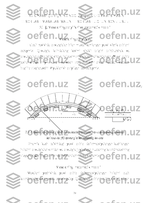 II-BOB.  YASSI QOBIQNING NOCHIZIQLI DEFORMATSIYASINI
HISOBLASH  MASALASI VA UNI HISOBLASH UCHUN  SONLI USUL
2.1-§.  Masalaning qo`yilishi va matematik modeli
Masalaning qo`yilishi.
Halqali   ravishda   qovurg`alar   bilan   mustahkamlangan   yassi   sferik   qobiqni
qaraymiz.   Qovurg`a   ko`ndalang   kesimi   shakli   to`g`ri   to`rtburchak   va
qovurg`alar qobiq ichki sirtiga halqasimon shaklda mahkamlangan. Yassi qobiq
tashqi   sirtiga   oniy   o`suvchi   va   sekin   ortib   boruvchi   qisqa   muddatli   vaqtdan
bog`liq o`zg`aruvchi   P  yuklanish qo`yilgan deb qaraymiz.
                                                         
                                                         
                                                    z   
                                                                                                              
2.1.1 Rasm ( а ) Qovurg`alar bilan kuchaytirilgan yassi qobiqning umumiy
ko`rinishi ( б ) qovurg`a ko`ndalang kesimi
Dinamik   kuch   ta’siridagi   yassi   qobiq   deformatsiyalangan-kuchlangan
holatini qovurg`alar sonidan va qovurg`a joylashgan nuqtaning koordinatasining
o`zgarishidan  bog`liq bir nech variantlarini tadqiq qilamiz.
Masalaning  matematik modeli
Masalani   yechishda   yassi   qobiq   deformatsiyalangan   holatini   qutb
koordinatalar sistemasida qarash qulay. Qovurg`ali qobiqni qobiq tashkil qilgan
39 ● ● ●i	a	ir	
	r	hi
i	b
R r
H
0 P 