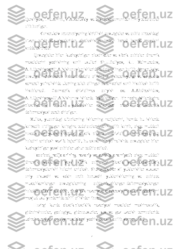 Qarshiyev , I.Ya.Amiro, V.A.Zaruskiy  va boshqalar tomonidan ilmiy tadqiqotlar
olib borilgan. 
                     Konstruktiv-ortotropiyaning kiritilishi qovurg`alar va qobiq o`rtasidagi
o`zaro   ta’sir   xususiyatlaridan   chetlashishga   imkon   beradi   hamda   masalani
soddalashtiradi. 
Qovurg`alar   bilan   kuchaytirilgan   plastinkalar   va   sferik   qobiqlar   dinamik
masalalarini   yechishning   sonli   usullari   Sh.U.Galiyev,   R.I.   Xalmuradov,
A.B.Qarshiyev , O`.A.Nishonov lar   ishlarida tadqiq qilingan bo`lib,   konstruksiya
qovurg`ali   elementlari   holatini   tadqiq   qilishning   nisbatan   yangi   va   kelgusida
samarali yo nalishiʻ da   ularning talab qilingan parametrlari sonli hisoblash bo lib	ʻ
hisoblanadi.   Geometrik   chiziqlimas   qo`yish   esa   A.Abdirashidov,
A.B.Qarshiyev ,   O`.A.Nishonov   ishlarda   foydalanilgan.   Bir   necha   ishlardagina
plastinkaning   impulsli   yuklanishlar   ta’siridagi   plastik   egiluvchanlik
deformatsiyasi qarab chiqilgan.
Xullas ,   yuqoridagi   aftorlarning   ishlarning   natijalarini ,   hamda   bu   ishlarda
ko`rsatib   o`tilmagan   ko`pgina   tadqiqotlarni   tahlil   qilib   ko`rib ,   qisqa   muddatli
nostatsionar   yuklanishlardagi   elastik   plastik   nochiziqli   deformatsiyalangan
holatini   aniqlash   vazifa   bajarildi ,   bu   asosan   bir   yo`nalishda   qovurg`alar   bilan
kuchaytirilgan   yassi   qobiqlar   uchun   tadbiq   etiladi .
Tadqiqot   natijalarining   nazariy   va   amaliy   ahamiyati:   qisqa   muddatli
dinamik   yuklangan   yassi   sferik   qobiqning   elastik   va   elastik-plastik
deformatsiyalanishi   holatini   aniqlash.   Shunigdek   har   xil   yuklanishlar   xususan
oniy   o`suvchi   va   sekin   ortib   boruvchi   yuklanishlarning   va   qobiqqa
mustahkamlangan   qovurg`alarning     qobiq   kuchlangan-deformatsiyalangan
holatiga ta’sirini aniqlash, plastiklik nazariyasi chegaraviy masalasini yechishni
mavjud usul yordamida tahlil qilishdan iborat.   
Hozirgi   kunda   elastik-plastiklik   nazariyasi   masalalari   mashinasozlik,
gidroinshootlar,   geologiya,   gidroquvurlar,   suv   va   gaz   uzatish   tarmoqlarida
uchrab turadigan amaliy masalalarni yechishga asos bo`lib xizmat qiladi.
4 