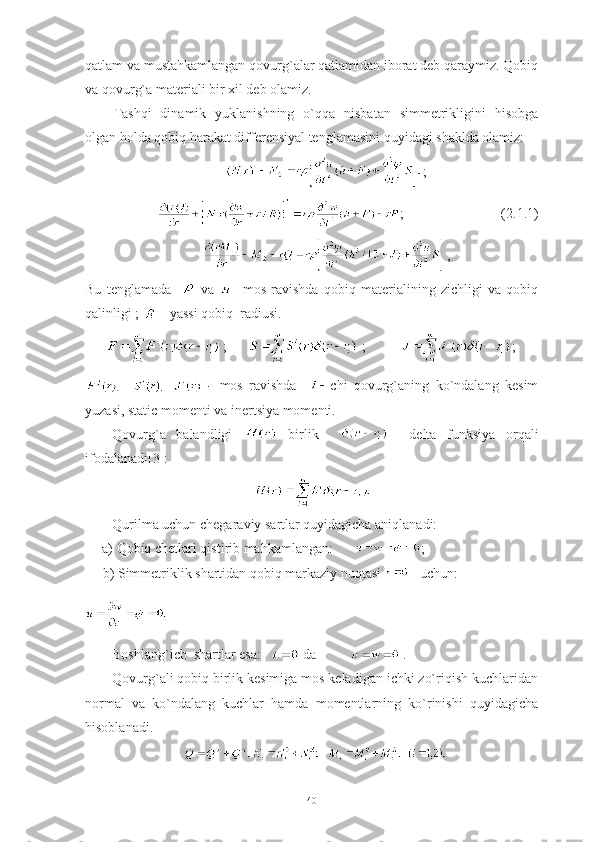 qatlam va mustahkamlangan qovurg`alar qatlamidan iborat deb qaraymiz. Qobiq
va qovurg`a materiali bir xil deb olamiz. 
Tashqi   dinamik   yuklanishning   o`qqa   nisbatan   simmetrikligini   hisobga
olgan holda  qobiq harakat differensiyal tenglamasini quyidagi shaklda olamiz:
;
;                            (2.1.1)
,
Bu   tenglamada       va     -mos   ravishda   qobiq   materialining   zichligi   va   qobiq
qalinligi ;   - yassi qobiq  radiusi.
        ;        ;           ;
  -   mos   ravishda     chi   qovurg`aning   ko`ndalang   kesim
yuzasi, static momenti va inertsiya momenti.
Qovurg`a   balandligi     birlik         delta   funksiya   orqali
ifodalanadi[3]:
Qurilma uchun chegaraviy sartlar quyidagicha aniqlanadi:
а ) Qobiq chetlari qistirib mahkamlangan:       ;
      b ) Simmetriklik shartidan qobiq markaziy nuqtasi  uchun:
 
Boshlang`ich  shartlar esa:     da             .
Qovurg`ali qobiq birlik kesimiga mos keladigan ichki zo`riqish kuchlaridan
normal   va   ko`ndalang   kuchlar   hamda   momentlarning   ko`rinishi   quyidagicha
hisoblanadi.
40 
