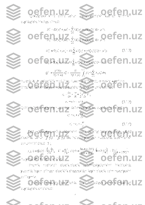 Qovurg ` asiz   silliq   q obiq   uchun     ichki   zo`riqish   kuchlari   ko`rinishi
quyidagicha  hisobga   olinadi :
                  ( 2.1. 2)
Bu erda  Е ,   - elastiklik moduli va Pusson koeffisienti;     
O`rta sirt deformatsiyasini esa quidagicha ifodalash mumkin bo`ladi.
;
                                        ;                                            (2.1.3)
Qobiq qalinlida ixtiyoriy nuqtaning  deformatsiyasi esa quyidagiha bo`ladi. 
.                                           (2.1.4)
f   (z)   –   funktsiya,     kuchlanishni   qobiq   qalinligi   bo`yicha   f   (z)   =   f
0   (z)
plastinka   uchun     f   (z)   =   f
1   (z)   esa   halqa   joylashgan   nuqtalarda   taqsimlanish
qonunini bildiradi [2];
; 
Bu yerda  H  – halqa balandligi.    
Dinamik   nochiziqli   elastik-plastik   deformatsiyalanishni   hisoblashda
yuqorida bayon qilingan elastiklik chegarasidan keyin plastik oqim nazariyasini
qo`llaymiz. 
O`rnatilgan   qovurg`a   kesimlarida   hosil   bo`ladigan   zo`riqish   kuchlari
quyidagicha aniqlanadi:
41 