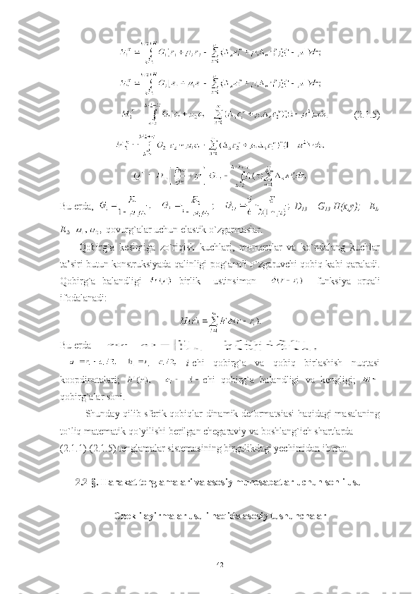           (2.1.5)
Bu erda,     D
13  = G
13  H(x,y);    Е
1 ,
E
2 ,   qovurg`alar uchun elastik o`zgarmaslar.
Qobirg`a   kesimiga   zo`riqish   kuchlari,   momentlar   va   ko`ndalang   kuchlar
ta’siri butun konstruksiyada qalinligi pog`anali o`zgaruvchi qobiq kabi qaraladi.
Qobirg`a   balandligi     birlik     ustinsimon         funksiya   orqali
ifodalanadi:
Bu erda              
    i -chi   qobirg`a   va   qobiq   birlashish   nuqtasi
koopdinatalari;         chi   qobirg`a   balandligi   va   kengligi;  
qobirg`alar soni.
Shunday qilib sferik qobiqlar dinamik deformatsiasi haqidagi masalaning
to`liq matematik qo`yilishi berilgan chegaraviy va boshlang`ich shartlarda 
(2.1 . 1)-(2.1 .5 ) tenglamalar sistemasining birgalikdagi yechimidan iborat.
2.2-§. Harakat tenglamalari va asosiy munosabatlar uchun sonli usul
Chekli ayirmalar usuli haqida asosiy tushunchalar
42 