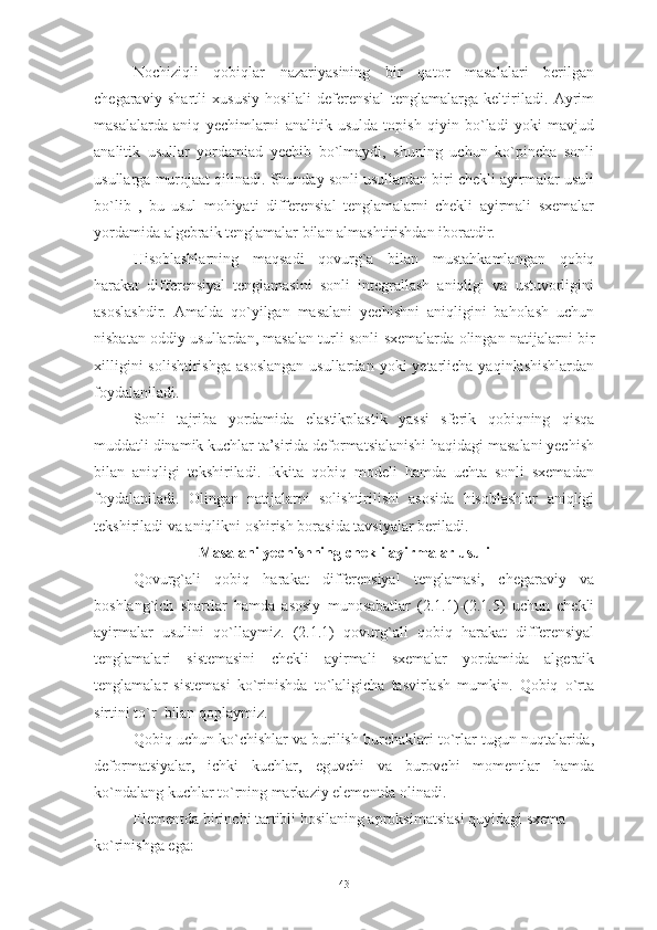 Nochiziqli   qobiqlar   nazariyasining   bir   qator   masalalari   berilgan
chegaraviy   shartli   xususiy   hosilali   deferensial   tenglamalarga   keltiriladi.   Ayrim
masalalarda   aniq   yechimlarni   analitik   usulda   topish   qiyin   bo`ladi   yoki   mavjud
analitik   usullar   yordamiad   yechib   bo`lmaydi,   shuning   uchun   ko`pincha   sonli
usullarga murojaat qilinadi. Shunday sonli usullardan biri chekli ayirmalar usuli
bo`lib   ,   bu   usul   mohiyati   differensial   tenglamalarni   chekli   ayirmali   sxemalar
yordamida algebraik tenglamalar bilan almashtirishdan iboratdir.
Hisoblashlarning   maqsadi   qovurg`a   bilan   mustahkamlangan   qobiq
harakat   differensiyal   tenglamasini   sonli   integrallash   aniqligi   va   ustuvorligini
asoslashdir.   Amalda   qo`yilgan   masalani   yechishni   aniqligini   baholash   uchun
nisbatan oddiy usullardan, masalan turli sonli sxemalarda olingan natijalarni bir
xilligini   solishtirishga  asoslangan  usullardan  yoki  yetarlicha  yaqinlashishlardan
foydalaniladi.
Sonli   tajriba   yordamida   elastikplastik   yassi   sferik   qobiqning   qisqa
muddatli dinamik kuchlar ta’sirida deformatsialanishi haqidagi masalani yechish
bilan   aniqligi   tekshiriladi.   Ikkita   qobiq   modeli   hamda   uchta   sonli   sxemadan
foydalaniladi.   Olingan   natijalarni   solishtirilishi   asosida   hisoblashlar   aniqligi
tekshiriladi va aniqlikni oshirish borasida tavsiyalar beriladi.
Masalani yechishning chekli ayirmalar usuli 
Qovurg`ali   qobiq   harakat   differensiyal   tenglamasi,   chegaraviy   va
boshlang`ich   shartlar   hamda   asosiy   munosabatlar   (2.1.1)-(2.1.5)   uchun   chekli
ayirmalar   usulini   qo`llaymiz.   (2.1.1)   qovurg`ali   qobiq   harakat   differensiyal
tenglamalari   sistemasini   chekli   ayirmali   sxemalar   yordamida   algeraik
tenglamalar   sistemasi   ko`rinishda   to`laligicha   tasvirlash   mumkin.   Qobiq   o`rta
sirtini to`r  bilan qoplaymiz. 
Qobiq uchun ko`chishlar va burilish burchaklari to`rlar tugun nuqtalarida,
deformatsiyalar,   ichki   kuchlar,   eguvchi   va   burovchi   momentlar   hamda
ko`ndalang kuchlar to`rning markaziy elementda olinadi.
Elementda birinchi tartibli hosilaning aproksimatsiasi quyidagi sxema 
ko`rinishga ega:
43 