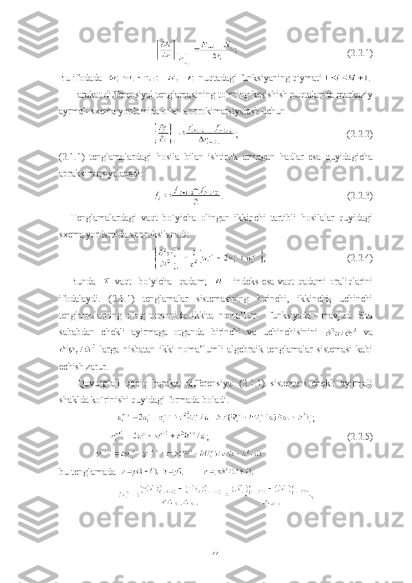                                                                   (2.2.1)
Bu ifodada     -   nuqtadagi funksiyaning qiymati  .
Harakat differensiyal tenglamasining to`rning kesishish nuqtalarida markaziy
ayrmali sxema yordamida bilan approkimatsiyalash uchun 
           ;                                             (2.2.2)
(2.1.1)   tenglamalardagi   hosila   bilan   ishtirok   etmagan   hadlar   esa   quyidagicha
apraksimatsiyalanadi:
                 .                                                   (2.2.3)
Tenglamalardagi   vaqt   bo`yicha   olingan   ikkinchi   tartibli   hosilalar   quyidagi
sxema yordamida approksilanadi:
                ,                                 (2.2.4)
Bunda      vaqt    bo`yicha   qadam;       - indeks esa  vaqt qadami  oraliqlarini
ifodalaydi.   (2.1.1)   tenglamalar   sistemasining   birinchi,   ikkinchi,   uchinchi
tenglamalarning   o`ng   tomonida   ikkita   noma’lum     funksiyadan   mavjud.   Shu
sababdan   chekli   ayirmaga   otganda   birinchi   va   uchinchisinini     va
  larga   nisbatan   ikki   noma’lumli   algebraik   tenglamalar   sistemasi   kabi
echish zarur. 
Qovurg`ali   qobiq   harakat   differensiyal   (2.1.1)   sistemani   chekli   ayirmali
shaklda ko`rinishi quyidagi formada boladi.
;
         ;                                                           (2.2.5)
               
bu tenglamada  
44 