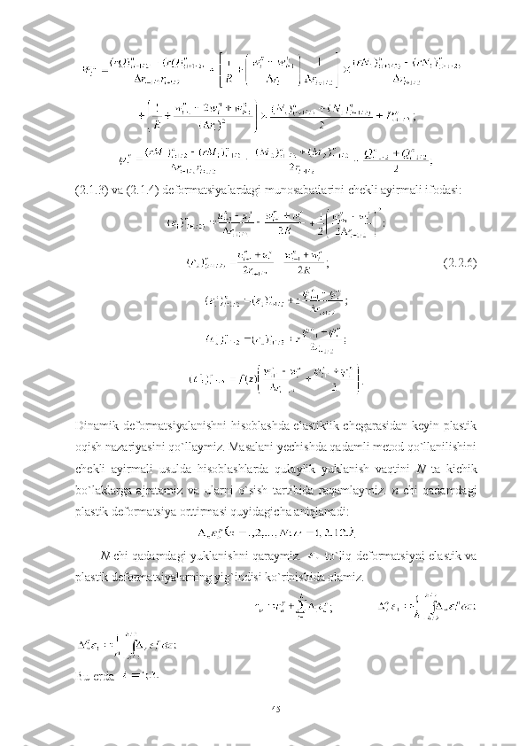 +
;
(2.1.3) va (2.1.4) deformatsiyalardagi munosabatlarini chekli ayirmali ifodasi:
;                                     (2.2.6)
.
 
Dinamik deformatsiyalanishni hisoblashda elastiklik chegarasidan keyin plastik
oqish nazariyasini qo`llaymiz. Masalani yechishda qadamli metod qo`llanilishini
chekli   ayirmali   usulda   hisoblashlarda   qulaylik   yuklanish   vaqtini   N   ta   kichik
bo`laklarga   ajratamiz   va   ularni   o`sish   tartibida   raqamlaymiz.   n -chi   qadamdagi
plastik deformatsiya orttirmasi quyidagicha aniqlanadi: 
.
N- chi qadamdagi yuklanishni qaraymiz.     to`liq deformatsiyni elastik va
plastik deformatsiyalarning yig`indisi ko`rinishida olamiz.  
                                              ;            
 
Bu erda    
45 