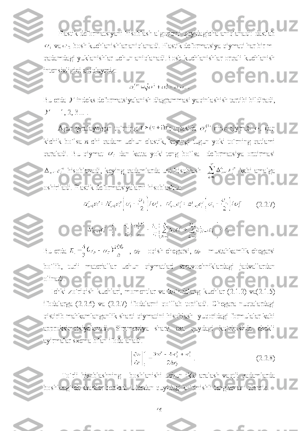 Plastik deformatsiyani hisoblash algoritmi quyidagicha aniqlanadi: dastlab
va  bosh kuchlanishlar aniqlanadi. Plastik deformatsiya qiymati har bir m-
qadamdagi  yuklanishlar uchun aniqlanadi.Bosh  kuchlanishlar orqali  kuchlanish
intensivligini aniqlaymiz:
Bu erda   indeks deformatsiyalanish diagrammasi yaqinlashish tartibi bildiradi,
  =  1, 2, 3  ...  .
Agar   qaralayotgan   to`rning   nuqtasida     ning   qiymati     dan
kichik   bo`lsa   n   chi   qadam   uchun   elastik,   keyingi   tugun   yoki   to`rning   qatlami
qaraladi.   Bu   qiymat     dan   katta   yoki   teng   bo`lsa     deformatsiya   orttirmasi
  hisoblanadi,   keying   qadamlarda   uni   hisoblash       kabi   amalga
oshiriladi. Plastik deformatsiyalarni hisoblashda 
       (2.2.7)
Bu erda     -,  
Т   – oqish chegarsi,  	
Р   – mustahkamlik chegarsi
bo`lib,   turli   materiallar   uchun   qiymatlari   spravochniklardagi   jadvallardan
olinadi. 
Ichki   zo`riqish   kuchlari,   momentlar   va   ko`ndalang   kuchlar   (2.1.2)   va(2.1.5)
ifodalarga   (2.2.6)   va   (2.2.7)   ifodalarni   qo`llab   topiladi.   Chegara   nuqtalardagi
qistirib mahkamlanganlik sharti qiymatini hisoblash  yuqoridagi formulalar kabi
approksimatsiyalanadi.   Simmetriya   sharti   esa   quydagi   ko`rinishda   chekli
ayirmalar sxema bilan ifodalanadi. 
    .                                  (2.2.8)               
To`rli   hisoblashning       boshlanishi   uchun   ikki   aralash   vaqtli   qadamlarda
boshlang`ich shartlar beriladi. Ulardan quyidagi ko`rinishli tenglamani olamiz.
46 