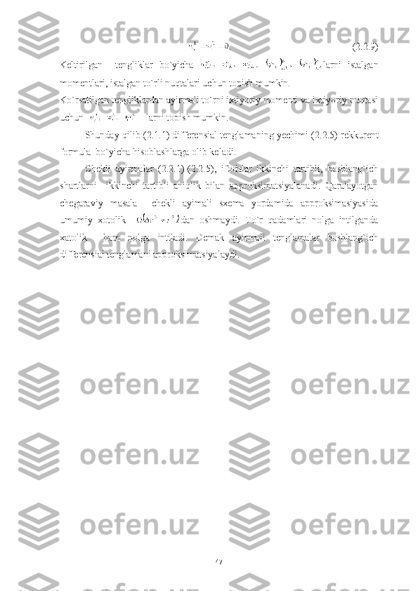           .                                         (2.2.9)
Keltirilgan     tengliklar   bo`yicha   larni   istalgan
momentlari, istalgan to`rli nuqtalari uchun topish mumkin.
Ko`rsatilgan tengliklardan ayirmali to`rni ixtiyoriy momenti va ixtiyoriy nuqtasi
uchun      larni topish mumkin. 
Shunday qilib ( 2.1.1 ) differensial tenglamaning yechimi ( 2.2.5 ) rekkurent
formula  bo`yicha hisoblashlarga olib keladi.
Chekli   ayirmalar   (2.2.1)-(2.2.5),   ifodalar   ikkinchi   tartibli,   boshlang`ich
shartlarni     ikkinchi   tartibli   aniqlik   bilan   approksimatsiyalanadi.   Qaralayotgan
chegaraviy   masala     chekli   ayimali   sxema   yordamida   approksimasiyasida
umumiy   xotolik     dan   oshmaydi.   To`r   qadamlari   nolga   intilganda
xatolik     ham   nolga   intiladi.   Demak   ayirmali   tenglamalar   boshlang`ich
differensial tenglamani approksimatsiyalaydi.
47 